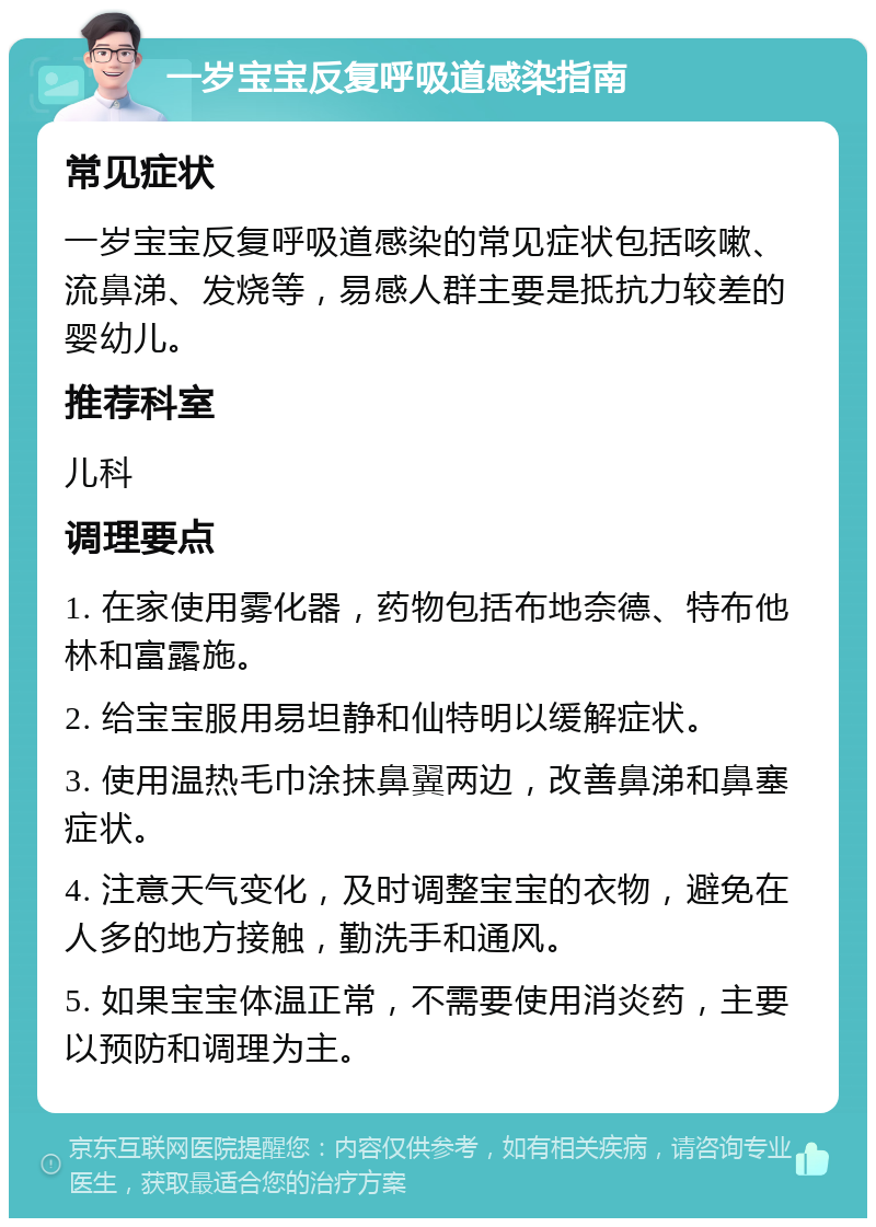 一岁宝宝反复呼吸道感染指南 常见症状 一岁宝宝反复呼吸道感染的常见症状包括咳嗽、流鼻涕、发烧等，易感人群主要是抵抗力较差的婴幼儿。 推荐科室 儿科 调理要点 1. 在家使用雾化器，药物包括布地奈德、特布他林和富露施。 2. 给宝宝服用易坦静和仙特明以缓解症状。 3. 使用温热毛巾涂抹鼻翼两边，改善鼻涕和鼻塞症状。 4. 注意天气变化，及时调整宝宝的衣物，避免在人多的地方接触，勤洗手和通风。 5. 如果宝宝体温正常，不需要使用消炎药，主要以预防和调理为主。