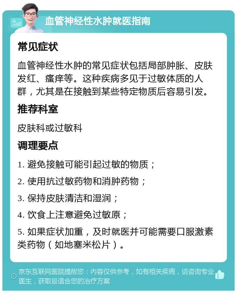 血管神经性水肿就医指南 常见症状 血管神经性水肿的常见症状包括局部肿胀、皮肤发红、瘙痒等。这种疾病多见于过敏体质的人群，尤其是在接触到某些特定物质后容易引发。 推荐科室 皮肤科或过敏科 调理要点 1. 避免接触可能引起过敏的物质； 2. 使用抗过敏药物和消肿药物； 3. 保持皮肤清洁和湿润； 4. 饮食上注意避免过敏原； 5. 如果症状加重，及时就医并可能需要口服激素类药物（如地塞米松片）。