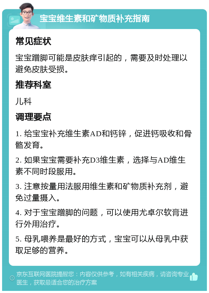 宝宝维生素和矿物质补充指南 常见症状 宝宝蹭脚可能是皮肤痒引起的，需要及时处理以避免皮肤受损。 推荐科室 儿科 调理要点 1. 给宝宝补充维生素AD和钙锌，促进钙吸收和骨骼发育。 2. 如果宝宝需要补充D3维生素，选择与AD维生素不同时段服用。 3. 注意按量用法服用维生素和矿物质补充剂，避免过量摄入。 4. 对于宝宝蹭脚的问题，可以使用尤卓尔软膏进行外用治疗。 5. 母乳喂养是最好的方式，宝宝可以从母乳中获取足够的营养。