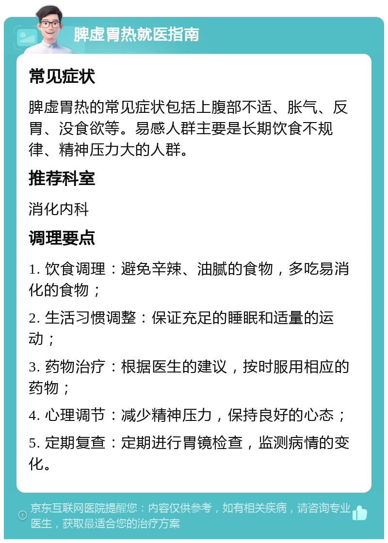 脾虚胃热就医指南 常见症状 脾虚胃热的常见症状包括上腹部不适、胀气、反胃、没食欲等。易感人群主要是长期饮食不规律、精神压力大的人群。 推荐科室 消化内科 调理要点 1. 饮食调理：避免辛辣、油腻的食物，多吃易消化的食物； 2. 生活习惯调整：保证充足的睡眠和适量的运动； 3. 药物治疗：根据医生的建议，按时服用相应的药物； 4. 心理调节：减少精神压力，保持良好的心态； 5. 定期复查：定期进行胃镜检查，监测病情的变化。