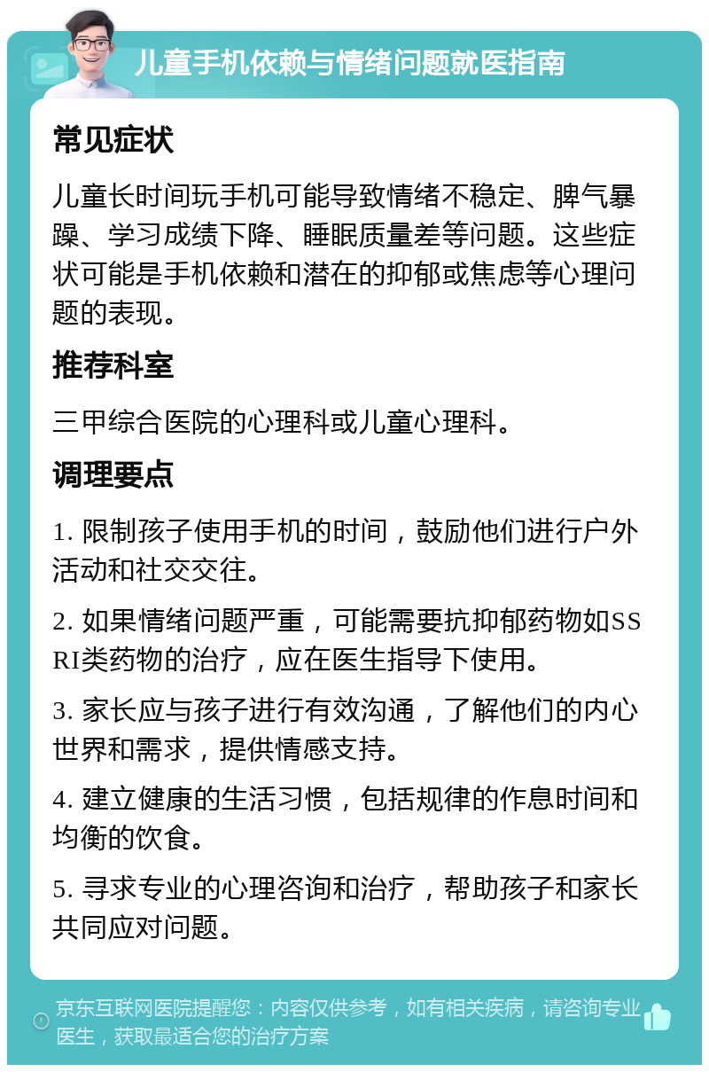 儿童手机依赖与情绪问题就医指南 常见症状 儿童长时间玩手机可能导致情绪不稳定、脾气暴躁、学习成绩下降、睡眠质量差等问题。这些症状可能是手机依赖和潜在的抑郁或焦虑等心理问题的表现。 推荐科室 三甲综合医院的心理科或儿童心理科。 调理要点 1. 限制孩子使用手机的时间，鼓励他们进行户外活动和社交交往。 2. 如果情绪问题严重，可能需要抗抑郁药物如SSRI类药物的治疗，应在医生指导下使用。 3. 家长应与孩子进行有效沟通，了解他们的内心世界和需求，提供情感支持。 4. 建立健康的生活习惯，包括规律的作息时间和均衡的饮食。 5. 寻求专业的心理咨询和治疗，帮助孩子和家长共同应对问题。