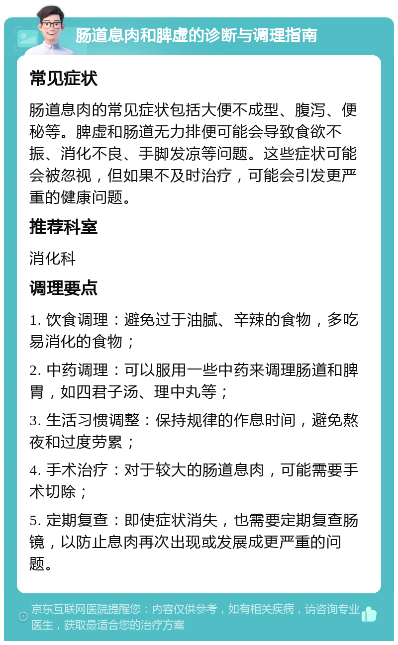 肠道息肉和脾虚的诊断与调理指南 常见症状 肠道息肉的常见症状包括大便不成型、腹泻、便秘等。脾虚和肠道无力排便可能会导致食欲不振、消化不良、手脚发凉等问题。这些症状可能会被忽视，但如果不及时治疗，可能会引发更严重的健康问题。 推荐科室 消化科 调理要点 1. 饮食调理：避免过于油腻、辛辣的食物，多吃易消化的食物； 2. 中药调理：可以服用一些中药来调理肠道和脾胃，如四君子汤、理中丸等； 3. 生活习惯调整：保持规律的作息时间，避免熬夜和过度劳累； 4. 手术治疗：对于较大的肠道息肉，可能需要手术切除； 5. 定期复查：即使症状消失，也需要定期复查肠镜，以防止息肉再次出现或发展成更严重的问题。