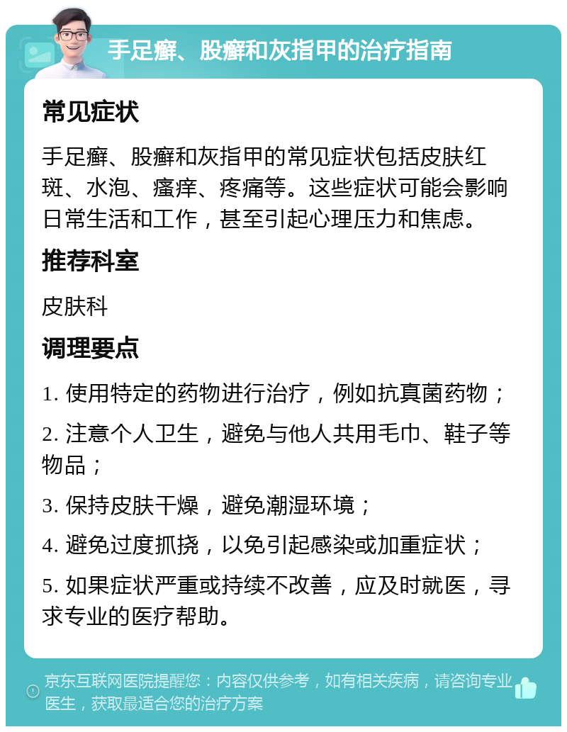 手足癣、股癣和灰指甲的治疗指南 常见症状 手足癣、股癣和灰指甲的常见症状包括皮肤红斑、水泡、瘙痒、疼痛等。这些症状可能会影响日常生活和工作，甚至引起心理压力和焦虑。 推荐科室 皮肤科 调理要点 1. 使用特定的药物进行治疗，例如抗真菌药物； 2. 注意个人卫生，避免与他人共用毛巾、鞋子等物品； 3. 保持皮肤干燥，避免潮湿环境； 4. 避免过度抓挠，以免引起感染或加重症状； 5. 如果症状严重或持续不改善，应及时就医，寻求专业的医疗帮助。