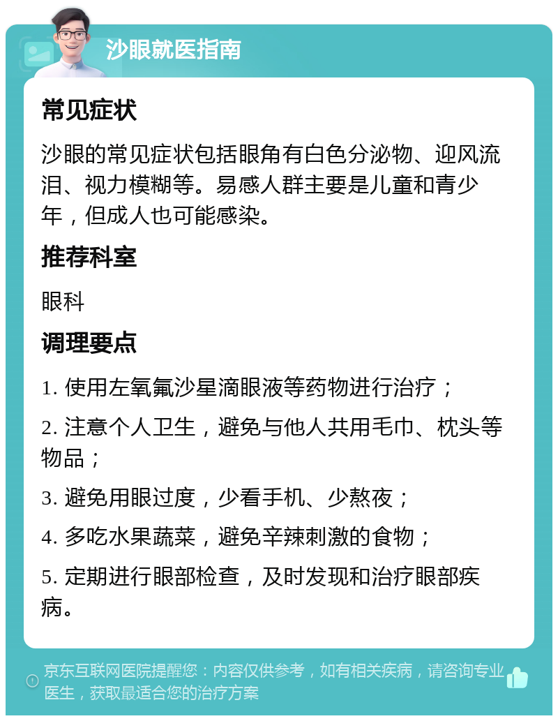 沙眼就医指南 常见症状 沙眼的常见症状包括眼角有白色分泌物、迎风流泪、视力模糊等。易感人群主要是儿童和青少年，但成人也可能感染。 推荐科室 眼科 调理要点 1. 使用左氧氟沙星滴眼液等药物进行治疗； 2. 注意个人卫生，避免与他人共用毛巾、枕头等物品； 3. 避免用眼过度，少看手机、少熬夜； 4. 多吃水果蔬菜，避免辛辣刺激的食物； 5. 定期进行眼部检查，及时发现和治疗眼部疾病。