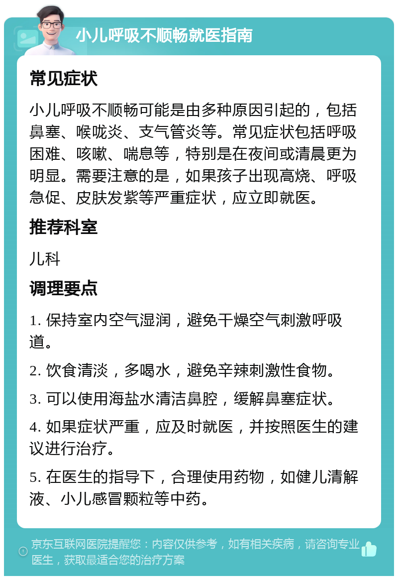 小儿呼吸不顺畅就医指南 常见症状 小儿呼吸不顺畅可能是由多种原因引起的，包括鼻塞、喉咙炎、支气管炎等。常见症状包括呼吸困难、咳嗽、喘息等，特别是在夜间或清晨更为明显。需要注意的是，如果孩子出现高烧、呼吸急促、皮肤发紫等严重症状，应立即就医。 推荐科室 儿科 调理要点 1. 保持室内空气湿润，避免干燥空气刺激呼吸道。 2. 饮食清淡，多喝水，避免辛辣刺激性食物。 3. 可以使用海盐水清洁鼻腔，缓解鼻塞症状。 4. 如果症状严重，应及时就医，并按照医生的建议进行治疗。 5. 在医生的指导下，合理使用药物，如健儿清解液、小儿感冒颗粒等中药。