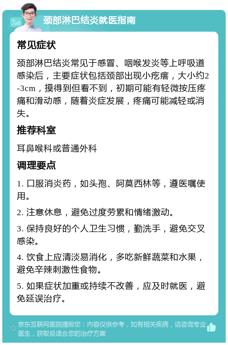 颈部淋巴结炎就医指南 常见症状 颈部淋巴结炎常见于感冒、咽喉发炎等上呼吸道感染后，主要症状包括颈部出现小疙瘩，大小约2-3cm，摸得到但看不到，初期可能有轻微按压疼痛和滑动感，随着炎症发展，疼痛可能减轻或消失。 推荐科室 耳鼻喉科或普通外科 调理要点 1. 口服消炎药，如头孢、阿莫西林等，遵医嘱使用。 2. 注意休息，避免过度劳累和情绪激动。 3. 保持良好的个人卫生习惯，勤洗手，避免交叉感染。 4. 饮食上应清淡易消化，多吃新鲜蔬菜和水果，避免辛辣刺激性食物。 5. 如果症状加重或持续不改善，应及时就医，避免延误治疗。