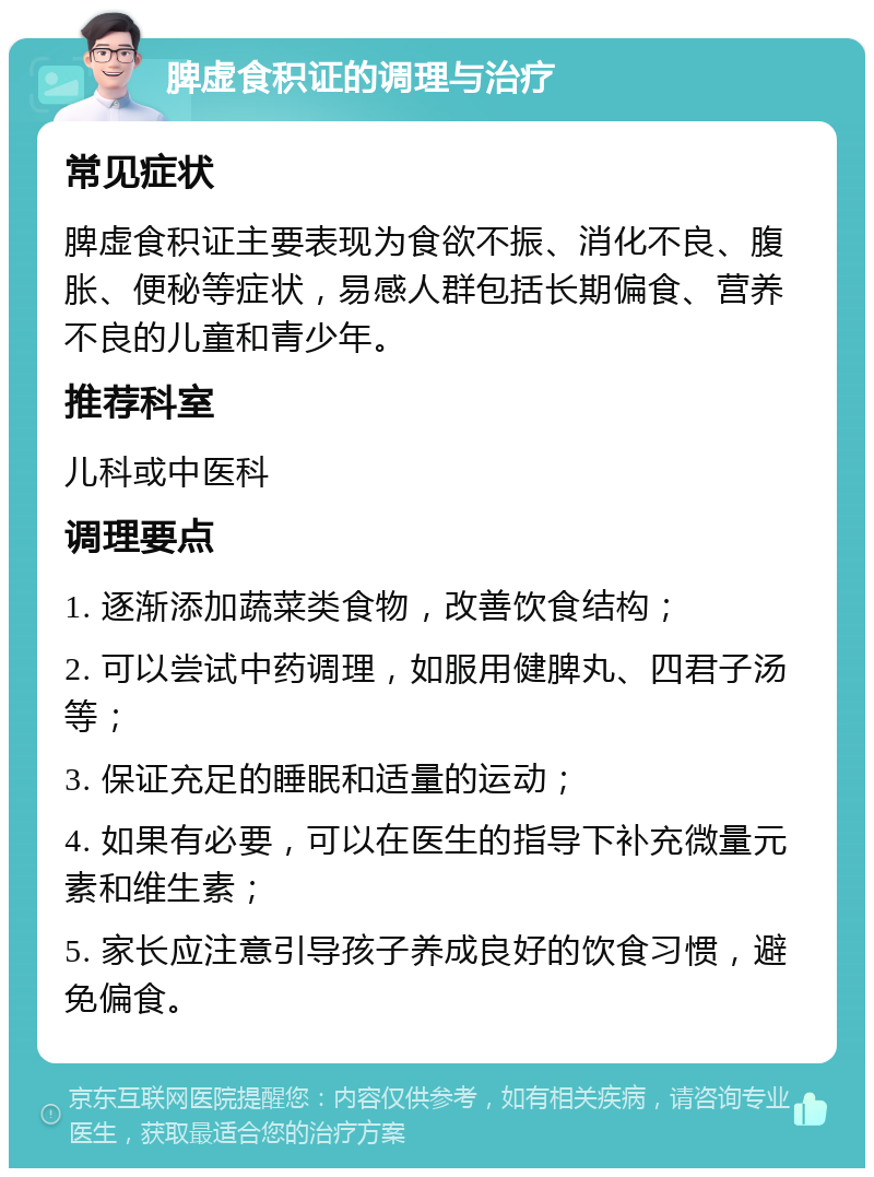 脾虚食积证的调理与治疗 常见症状 脾虚食积证主要表现为食欲不振、消化不良、腹胀、便秘等症状，易感人群包括长期偏食、营养不良的儿童和青少年。 推荐科室 儿科或中医科 调理要点 1. 逐渐添加蔬菜类食物，改善饮食结构； 2. 可以尝试中药调理，如服用健脾丸、四君子汤等； 3. 保证充足的睡眠和适量的运动； 4. 如果有必要，可以在医生的指导下补充微量元素和维生素； 5. 家长应注意引导孩子养成良好的饮食习惯，避免偏食。