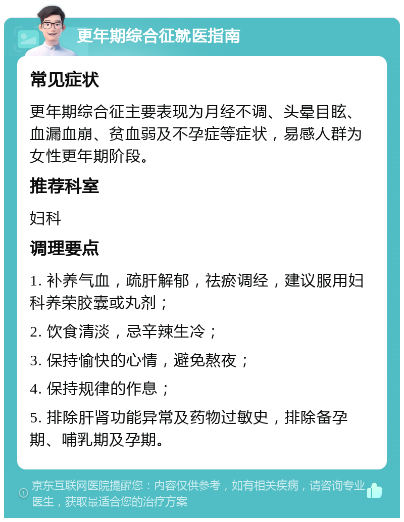 更年期综合征就医指南 常见症状 更年期综合征主要表现为月经不调、头晕目眩、血漏血崩、贫血弱及不孕症等症状，易感人群为女性更年期阶段。 推荐科室 妇科 调理要点 1. 补养气血，疏肝解郁，祛瘀调经，建议服用妇科养荣胶囊或丸剂； 2. 饮食清淡，忌辛辣生冷； 3. 保持愉快的心情，避免熬夜； 4. 保持规律的作息； 5. 排除肝肾功能异常及药物过敏史，排除备孕期、哺乳期及孕期。