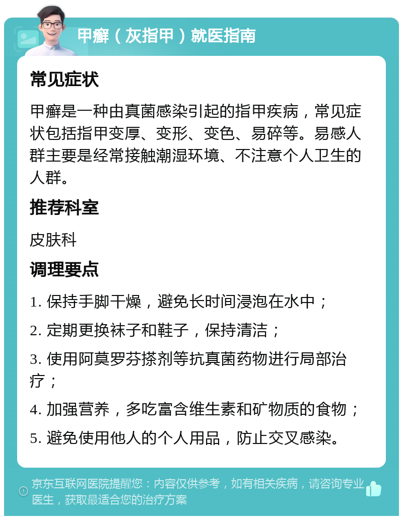 甲癣（灰指甲）就医指南 常见症状 甲癣是一种由真菌感染引起的指甲疾病，常见症状包括指甲变厚、变形、变色、易碎等。易感人群主要是经常接触潮湿环境、不注意个人卫生的人群。 推荐科室 皮肤科 调理要点 1. 保持手脚干燥，避免长时间浸泡在水中； 2. 定期更换袜子和鞋子，保持清洁； 3. 使用阿莫罗芬搽剂等抗真菌药物进行局部治疗； 4. 加强营养，多吃富含维生素和矿物质的食物； 5. 避免使用他人的个人用品，防止交叉感染。