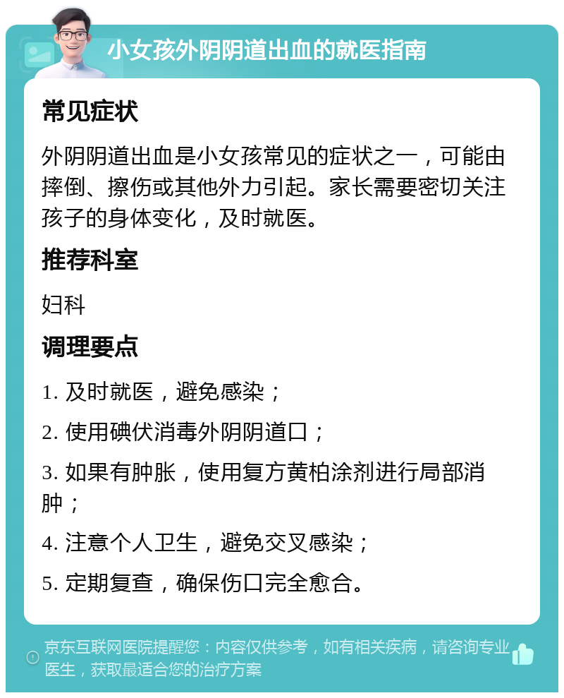 小女孩外阴阴道出血的就医指南 常见症状 外阴阴道出血是小女孩常见的症状之一，可能由摔倒、擦伤或其他外力引起。家长需要密切关注孩子的身体变化，及时就医。 推荐科室 妇科 调理要点 1. 及时就医，避免感染； 2. 使用碘伏消毒外阴阴道口； 3. 如果有肿胀，使用复方黄柏涂剂进行局部消肿； 4. 注意个人卫生，避免交叉感染； 5. 定期复查，确保伤口完全愈合。