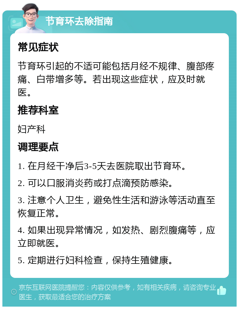 节育环去除指南 常见症状 节育环引起的不适可能包括月经不规律、腹部疼痛、白带增多等。若出现这些症状，应及时就医。 推荐科室 妇产科 调理要点 1. 在月经干净后3-5天去医院取出节育环。 2. 可以口服消炎药或打点滴预防感染。 3. 注意个人卫生，避免性生活和游泳等活动直至恢复正常。 4. 如果出现异常情况，如发热、剧烈腹痛等，应立即就医。 5. 定期进行妇科检查，保持生殖健康。