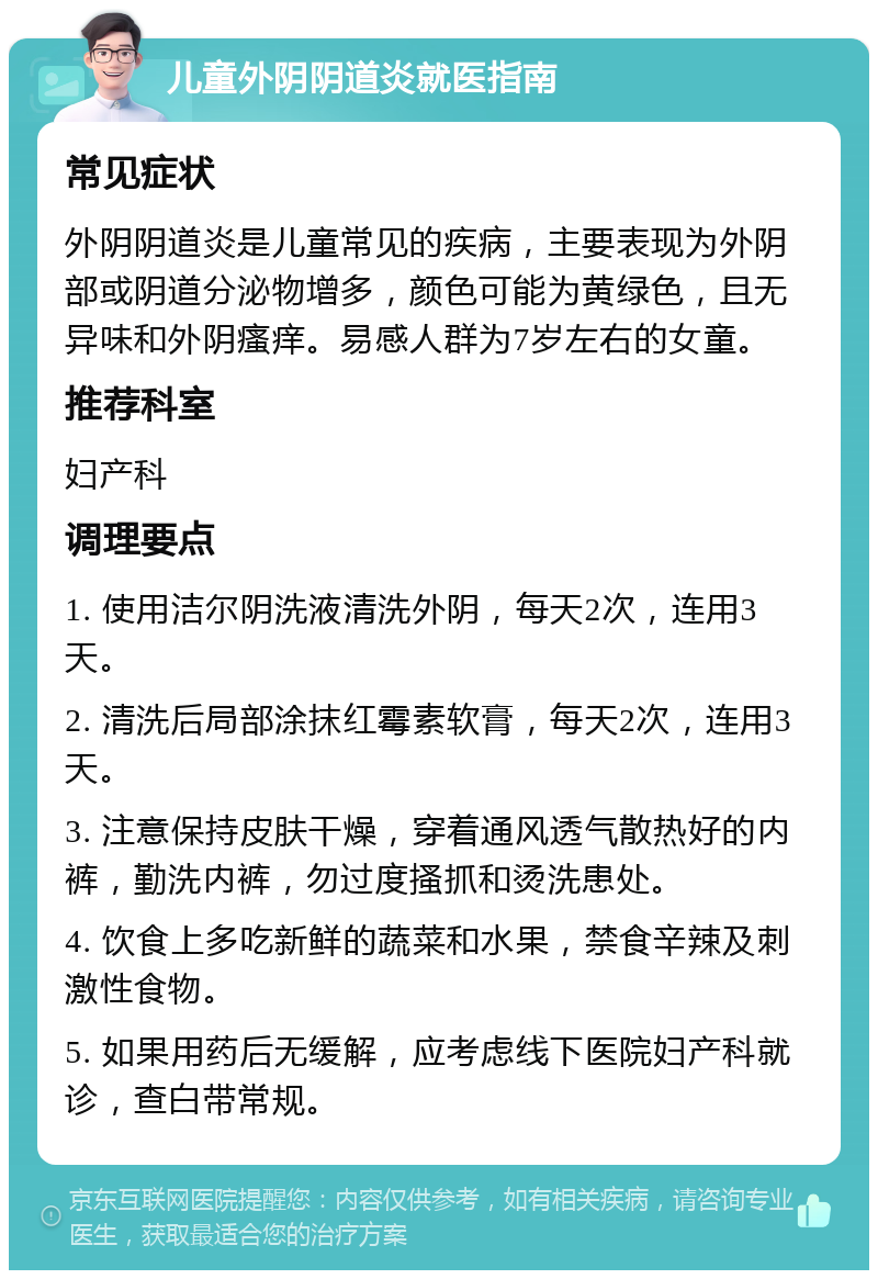 儿童外阴阴道炎就医指南 常见症状 外阴阴道炎是儿童常见的疾病，主要表现为外阴部或阴道分泌物增多，颜色可能为黄绿色，且无异味和外阴瘙痒。易感人群为7岁左右的女童。 推荐科室 妇产科 调理要点 1. 使用洁尔阴洗液清洗外阴，每天2次，连用3天。 2. 清洗后局部涂抹红霉素软膏，每天2次，连用3天。 3. 注意保持皮肤干燥，穿着通风透气散热好的内裤，勤洗内裤，勿过度搔抓和烫洗患处。 4. 饮食上多吃新鲜的蔬菜和水果，禁食辛辣及刺激性食物。 5. 如果用药后无缓解，应考虑线下医院妇产科就诊，查白带常规。