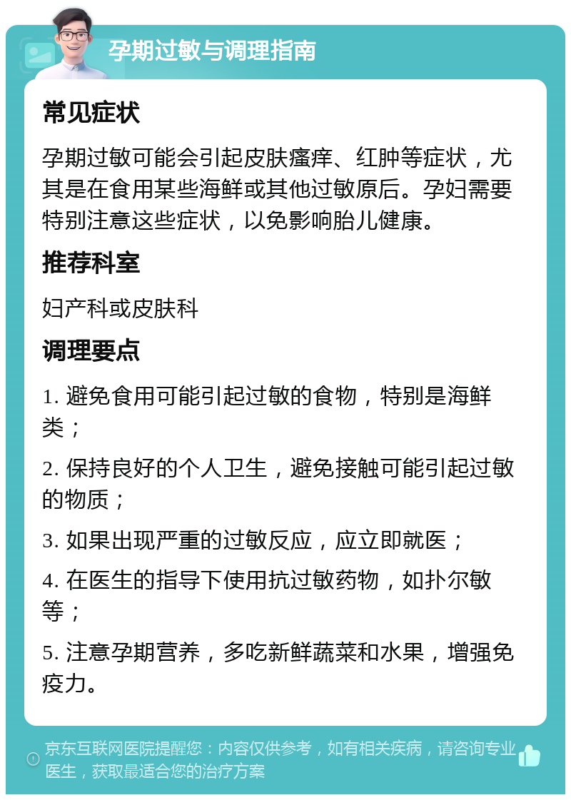 孕期过敏与调理指南 常见症状 孕期过敏可能会引起皮肤瘙痒、红肿等症状，尤其是在食用某些海鲜或其他过敏原后。孕妇需要特别注意这些症状，以免影响胎儿健康。 推荐科室 妇产科或皮肤科 调理要点 1. 避免食用可能引起过敏的食物，特别是海鲜类； 2. 保持良好的个人卫生，避免接触可能引起过敏的物质； 3. 如果出现严重的过敏反应，应立即就医； 4. 在医生的指导下使用抗过敏药物，如扑尔敏等； 5. 注意孕期营养，多吃新鲜蔬菜和水果，增强免疫力。