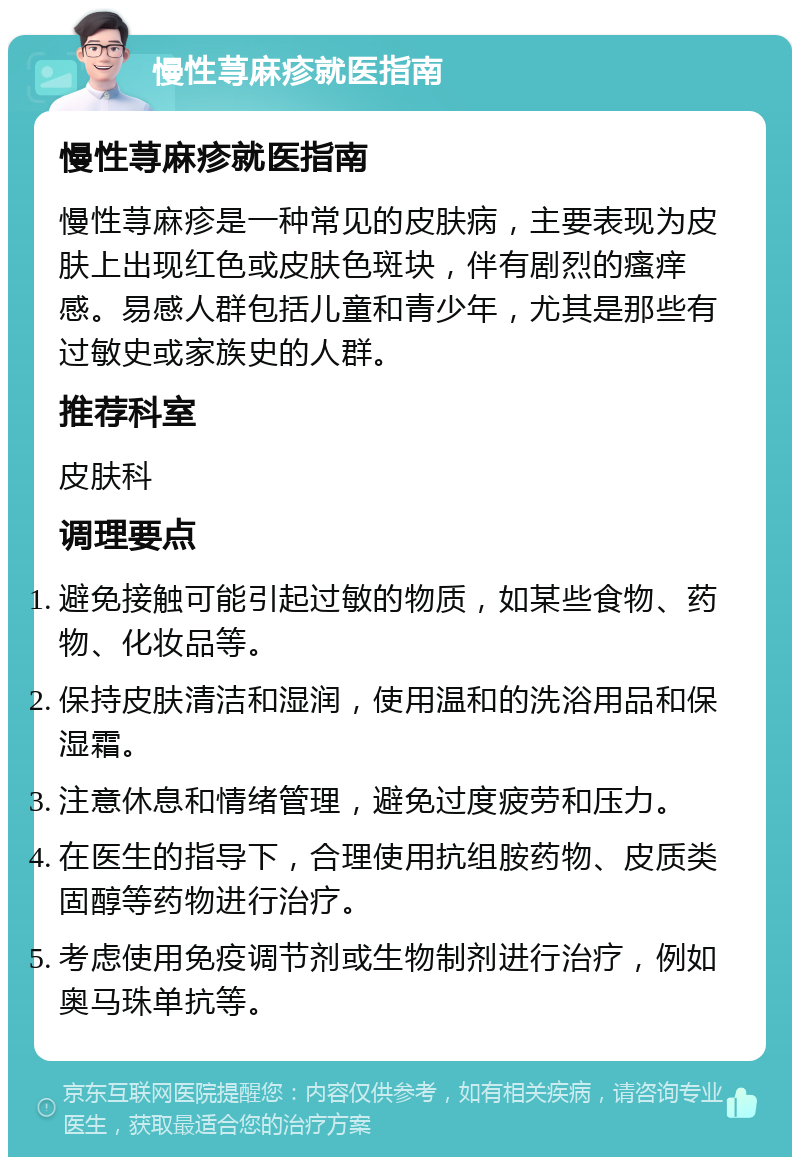 慢性荨麻疹就医指南 慢性荨麻疹就医指南 慢性荨麻疹是一种常见的皮肤病，主要表现为皮肤上出现红色或皮肤色斑块，伴有剧烈的瘙痒感。易感人群包括儿童和青少年，尤其是那些有过敏史或家族史的人群。 推荐科室 皮肤科 调理要点 避免接触可能引起过敏的物质，如某些食物、药物、化妆品等。 保持皮肤清洁和湿润，使用温和的洗浴用品和保湿霜。 注意休息和情绪管理，避免过度疲劳和压力。 在医生的指导下，合理使用抗组胺药物、皮质类固醇等药物进行治疗。 考虑使用免疫调节剂或生物制剂进行治疗，例如奥马珠单抗等。