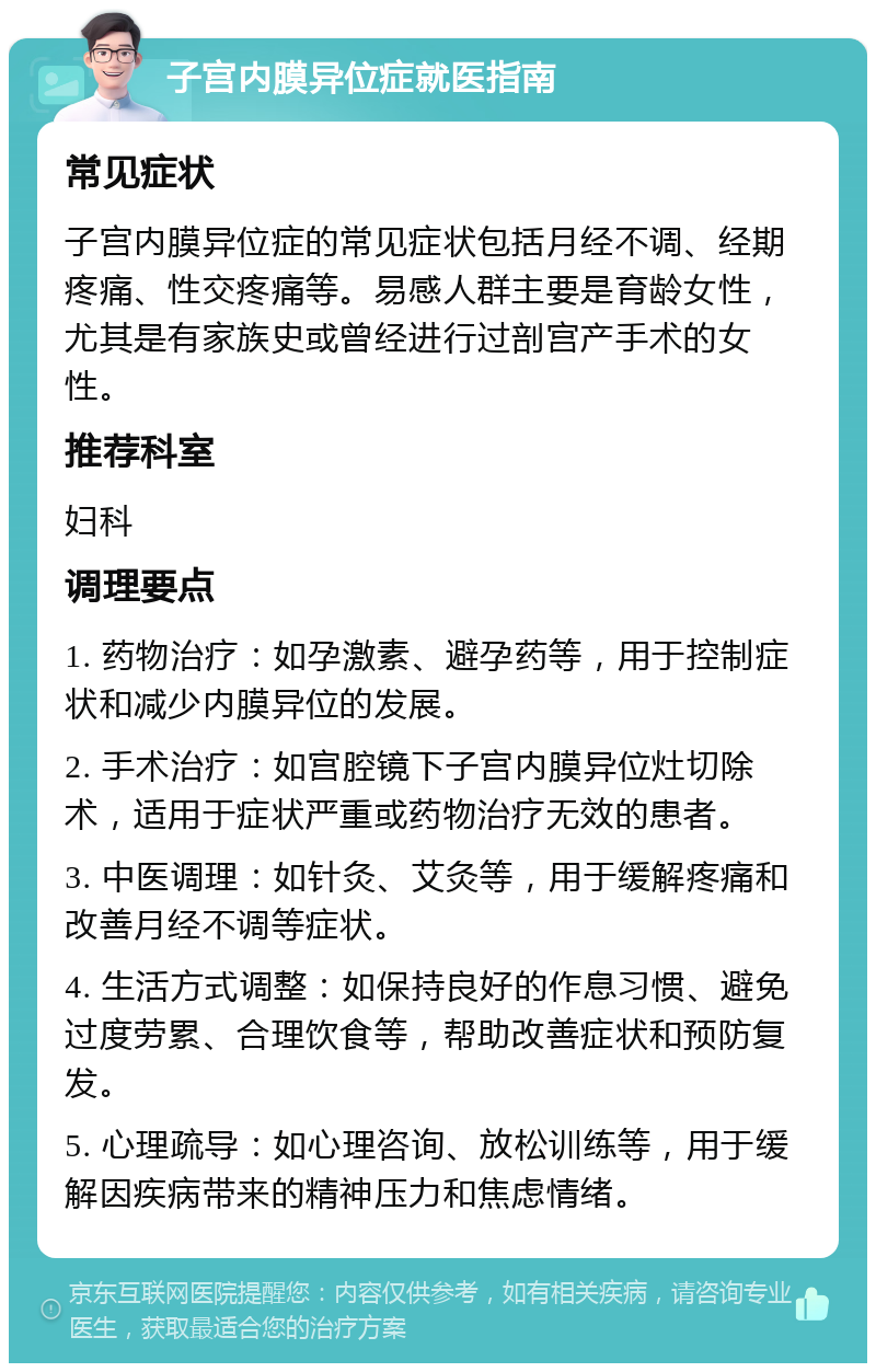 子宫内膜异位症就医指南 常见症状 子宫内膜异位症的常见症状包括月经不调、经期疼痛、性交疼痛等。易感人群主要是育龄女性，尤其是有家族史或曾经进行过剖宫产手术的女性。 推荐科室 妇科 调理要点 1. 药物治疗：如孕激素、避孕药等，用于控制症状和减少内膜异位的发展。 2. 手术治疗：如宫腔镜下子宫内膜异位灶切除术，适用于症状严重或药物治疗无效的患者。 3. 中医调理：如针灸、艾灸等，用于缓解疼痛和改善月经不调等症状。 4. 生活方式调整：如保持良好的作息习惯、避免过度劳累、合理饮食等，帮助改善症状和预防复发。 5. 心理疏导：如心理咨询、放松训练等，用于缓解因疾病带来的精神压力和焦虑情绪。