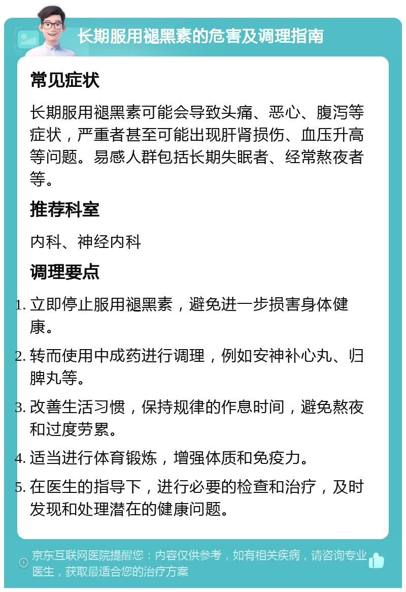 长期服用褪黑素的危害及调理指南 常见症状 长期服用褪黑素可能会导致头痛、恶心、腹泻等症状，严重者甚至可能出现肝肾损伤、血压升高等问题。易感人群包括长期失眠者、经常熬夜者等。 推荐科室 内科、神经内科 调理要点 立即停止服用褪黑素，避免进一步损害身体健康。 转而使用中成药进行调理，例如安神补心丸、归脾丸等。 改善生活习惯，保持规律的作息时间，避免熬夜和过度劳累。 适当进行体育锻炼，增强体质和免疫力。 在医生的指导下，进行必要的检查和治疗，及时发现和处理潜在的健康问题。