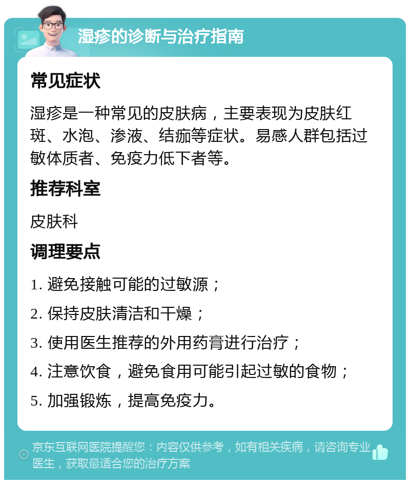 湿疹的诊断与治疗指南 常见症状 湿疹是一种常见的皮肤病，主要表现为皮肤红斑、水泡、渗液、结痂等症状。易感人群包括过敏体质者、免疫力低下者等。 推荐科室 皮肤科 调理要点 1. 避免接触可能的过敏源； 2. 保持皮肤清洁和干燥； 3. 使用医生推荐的外用药膏进行治疗； 4. 注意饮食，避免食用可能引起过敏的食物； 5. 加强锻炼，提高免疫力。