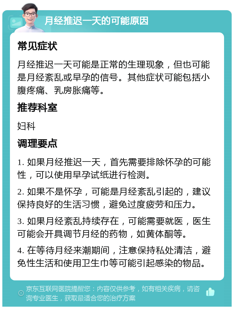 月经推迟一天的可能原因 常见症状 月经推迟一天可能是正常的生理现象，但也可能是月经紊乱或早孕的信号。其他症状可能包括小腹疼痛、乳房胀痛等。 推荐科室 妇科 调理要点 1. 如果月经推迟一天，首先需要排除怀孕的可能性，可以使用早孕试纸进行检测。 2. 如果不是怀孕，可能是月经紊乱引起的，建议保持良好的生活习惯，避免过度疲劳和压力。 3. 如果月经紊乱持续存在，可能需要就医，医生可能会开具调节月经的药物，如黄体酮等。 4. 在等待月经来潮期间，注意保持私处清洁，避免性生活和使用卫生巾等可能引起感染的物品。