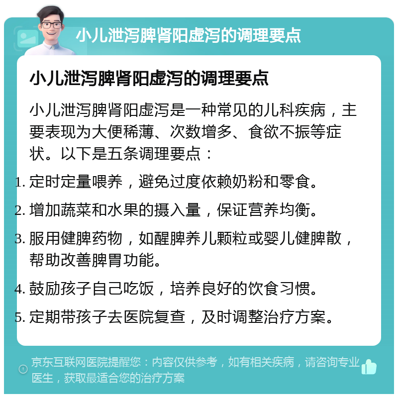 小儿泄泻脾肾阳虚泻的调理要点 小儿泄泻脾肾阳虚泻的调理要点 小儿泄泻脾肾阳虚泻是一种常见的儿科疾病，主要表现为大便稀薄、次数增多、食欲不振等症状。以下是五条调理要点： 定时定量喂养，避免过度依赖奶粉和零食。 增加蔬菜和水果的摄入量，保证营养均衡。 服用健脾药物，如醒脾养儿颗粒或婴儿健脾散，帮助改善脾胃功能。 鼓励孩子自己吃饭，培养良好的饮食习惯。 定期带孩子去医院复查，及时调整治疗方案。