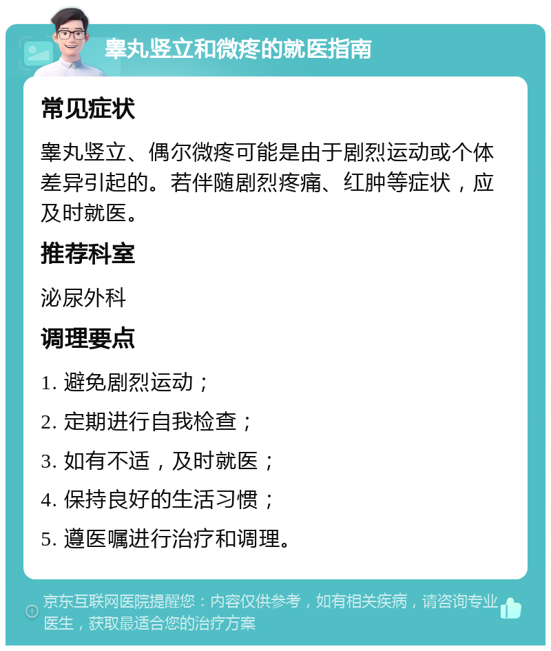 睾丸竖立和微疼的就医指南 常见症状 睾丸竖立、偶尔微疼可能是由于剧烈运动或个体差异引起的。若伴随剧烈疼痛、红肿等症状，应及时就医。 推荐科室 泌尿外科 调理要点 1. 避免剧烈运动； 2. 定期进行自我检查； 3. 如有不适，及时就医； 4. 保持良好的生活习惯； 5. 遵医嘱进行治疗和调理。