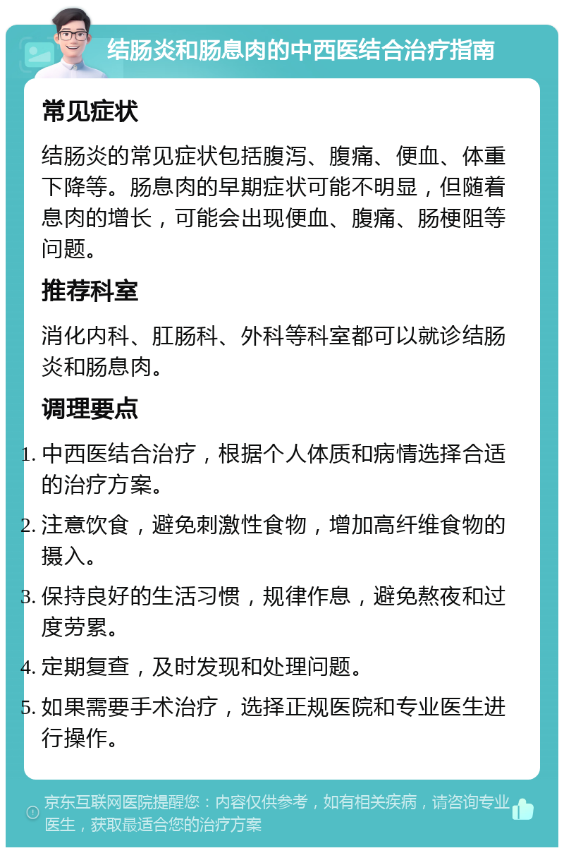 结肠炎和肠息肉的中西医结合治疗指南 常见症状 结肠炎的常见症状包括腹泻、腹痛、便血、体重下降等。肠息肉的早期症状可能不明显，但随着息肉的增长，可能会出现便血、腹痛、肠梗阻等问题。 推荐科室 消化内科、肛肠科、外科等科室都可以就诊结肠炎和肠息肉。 调理要点 中西医结合治疗，根据个人体质和病情选择合适的治疗方案。 注意饮食，避免刺激性食物，增加高纤维食物的摄入。 保持良好的生活习惯，规律作息，避免熬夜和过度劳累。 定期复查，及时发现和处理问题。 如果需要手术治疗，选择正规医院和专业医生进行操作。