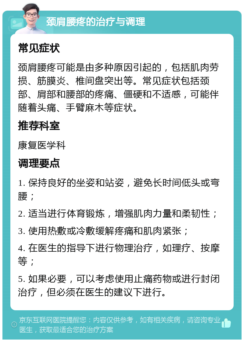 颈肩腰疼的治疗与调理 常见症状 颈肩腰疼可能是由多种原因引起的，包括肌肉劳损、筋膜炎、椎间盘突出等。常见症状包括颈部、肩部和腰部的疼痛、僵硬和不适感，可能伴随着头痛、手臂麻木等症状。 推荐科室 康复医学科 调理要点 1. 保持良好的坐姿和站姿，避免长时间低头或弯腰； 2. 适当进行体育锻炼，增强肌肉力量和柔韧性； 3. 使用热敷或冷敷缓解疼痛和肌肉紧张； 4. 在医生的指导下进行物理治疗，如理疗、按摩等； 5. 如果必要，可以考虑使用止痛药物或进行封闭治疗，但必须在医生的建议下进行。