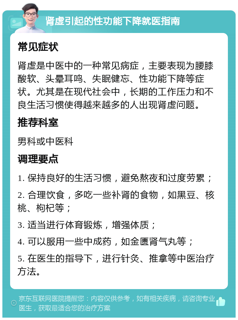 肾虚引起的性功能下降就医指南 常见症状 肾虚是中医中的一种常见病症，主要表现为腰膝酸软、头晕耳鸣、失眠健忘、性功能下降等症状。尤其是在现代社会中，长期的工作压力和不良生活习惯使得越来越多的人出现肾虚问题。 推荐科室 男科或中医科 调理要点 1. 保持良好的生活习惯，避免熬夜和过度劳累； 2. 合理饮食，多吃一些补肾的食物，如黑豆、核桃、枸杞等； 3. 适当进行体育锻炼，增强体质； 4. 可以服用一些中成药，如金匮肾气丸等； 5. 在医生的指导下，进行针灸、推拿等中医治疗方法。