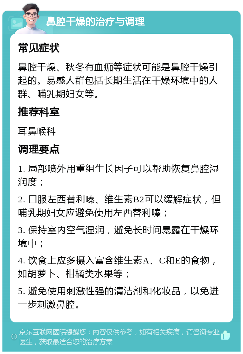 鼻腔干燥的治疗与调理 常见症状 鼻腔干燥、秋冬有血痂等症状可能是鼻腔干燥引起的。易感人群包括长期生活在干燥环境中的人群、哺乳期妇女等。 推荐科室 耳鼻喉科 调理要点 1. 局部喷外用重组生长因子可以帮助恢复鼻腔湿润度； 2. 口服左西替利嗪、维生素B2可以缓解症状，但哺乳期妇女应避免使用左西替利嗪； 3. 保持室内空气湿润，避免长时间暴露在干燥环境中； 4. 饮食上应多摄入富含维生素A、C和E的食物，如胡萝卜、柑橘类水果等； 5. 避免使用刺激性强的清洁剂和化妆品，以免进一步刺激鼻腔。