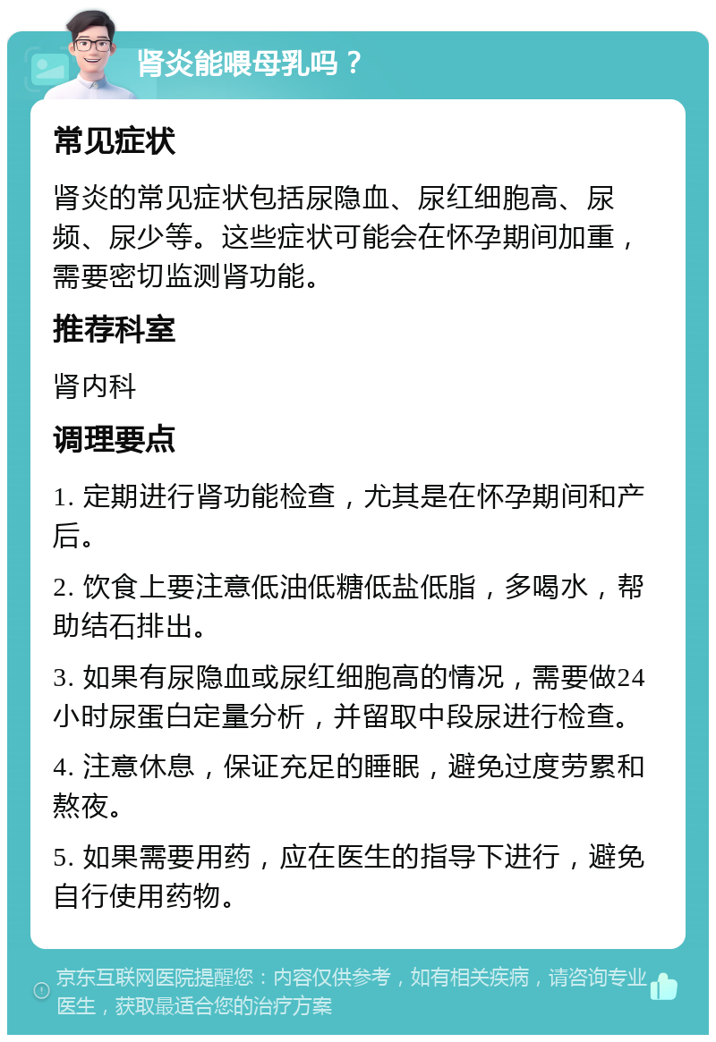 肾炎能喂母乳吗？ 常见症状 肾炎的常见症状包括尿隐血、尿红细胞高、尿频、尿少等。这些症状可能会在怀孕期间加重，需要密切监测肾功能。 推荐科室 肾内科 调理要点 1. 定期进行肾功能检查，尤其是在怀孕期间和产后。 2. 饮食上要注意低油低糖低盐低脂，多喝水，帮助结石排出。 3. 如果有尿隐血或尿红细胞高的情况，需要做24小时尿蛋白定量分析，并留取中段尿进行检查。 4. 注意休息，保证充足的睡眠，避免过度劳累和熬夜。 5. 如果需要用药，应在医生的指导下进行，避免自行使用药物。