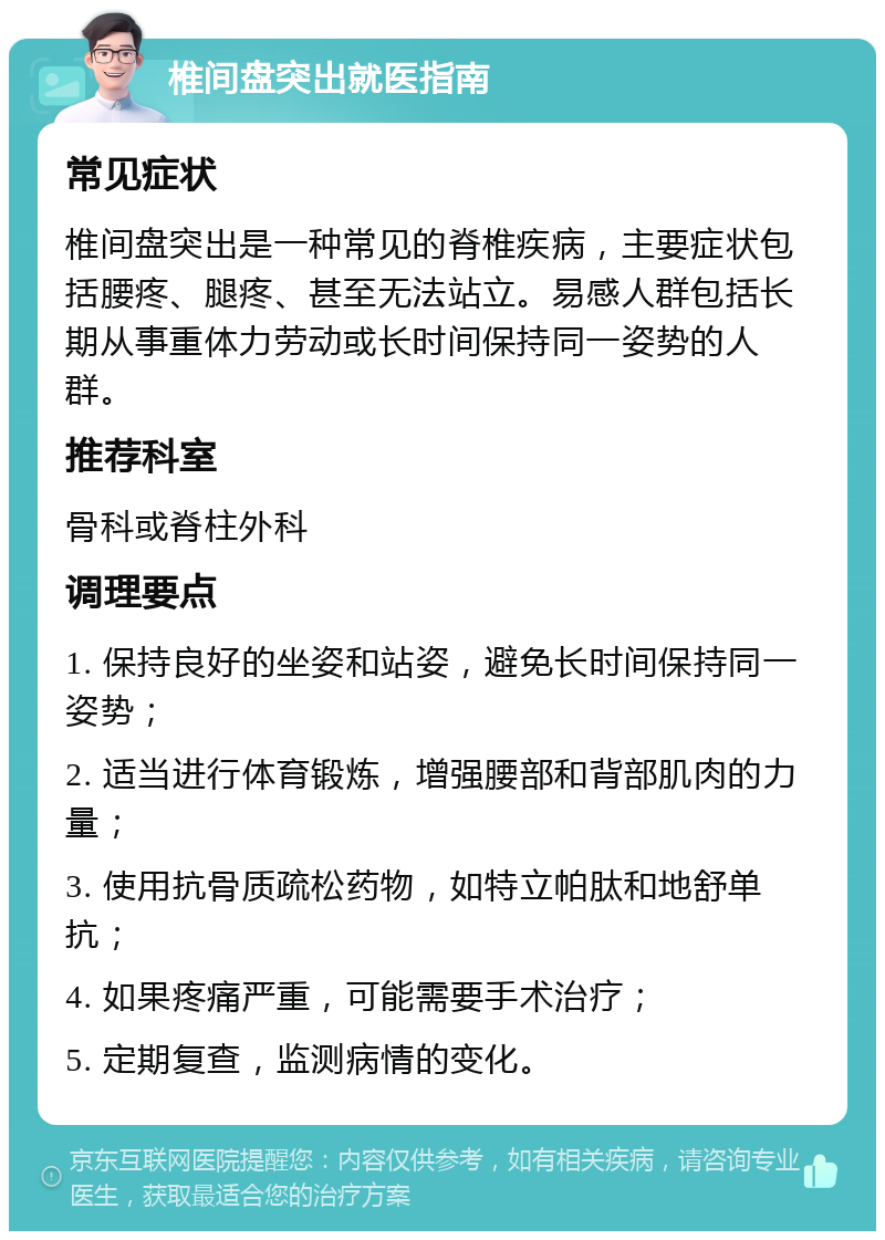 椎间盘突出就医指南 常见症状 椎间盘突出是一种常见的脊椎疾病，主要症状包括腰疼、腿疼、甚至无法站立。易感人群包括长期从事重体力劳动或长时间保持同一姿势的人群。 推荐科室 骨科或脊柱外科 调理要点 1. 保持良好的坐姿和站姿，避免长时间保持同一姿势； 2. 适当进行体育锻炼，增强腰部和背部肌肉的力量； 3. 使用抗骨质疏松药物，如特立帕肽和地舒单抗； 4. 如果疼痛严重，可能需要手术治疗； 5. 定期复查，监测病情的变化。