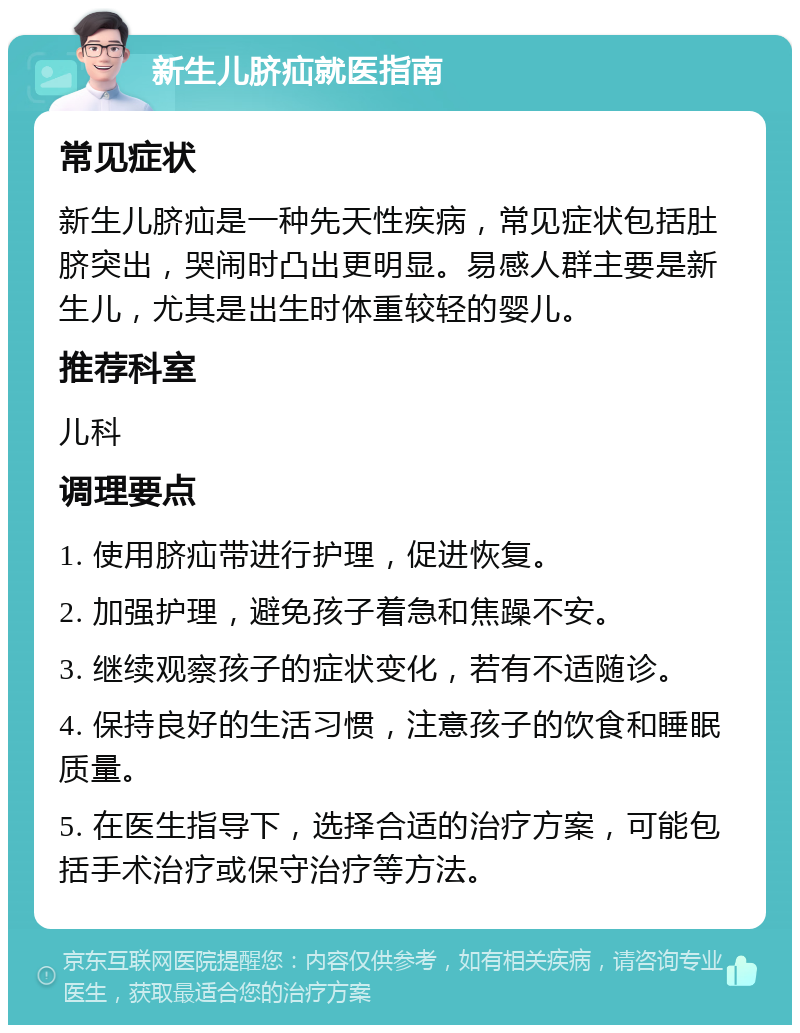 新生儿脐疝就医指南 常见症状 新生儿脐疝是一种先天性疾病，常见症状包括肚脐突出，哭闹时凸出更明显。易感人群主要是新生儿，尤其是出生时体重较轻的婴儿。 推荐科室 儿科 调理要点 1. 使用脐疝带进行护理，促进恢复。 2. 加强护理，避免孩子着急和焦躁不安。 3. 继续观察孩子的症状变化，若有不适随诊。 4. 保持良好的生活习惯，注意孩子的饮食和睡眠质量。 5. 在医生指导下，选择合适的治疗方案，可能包括手术治疗或保守治疗等方法。