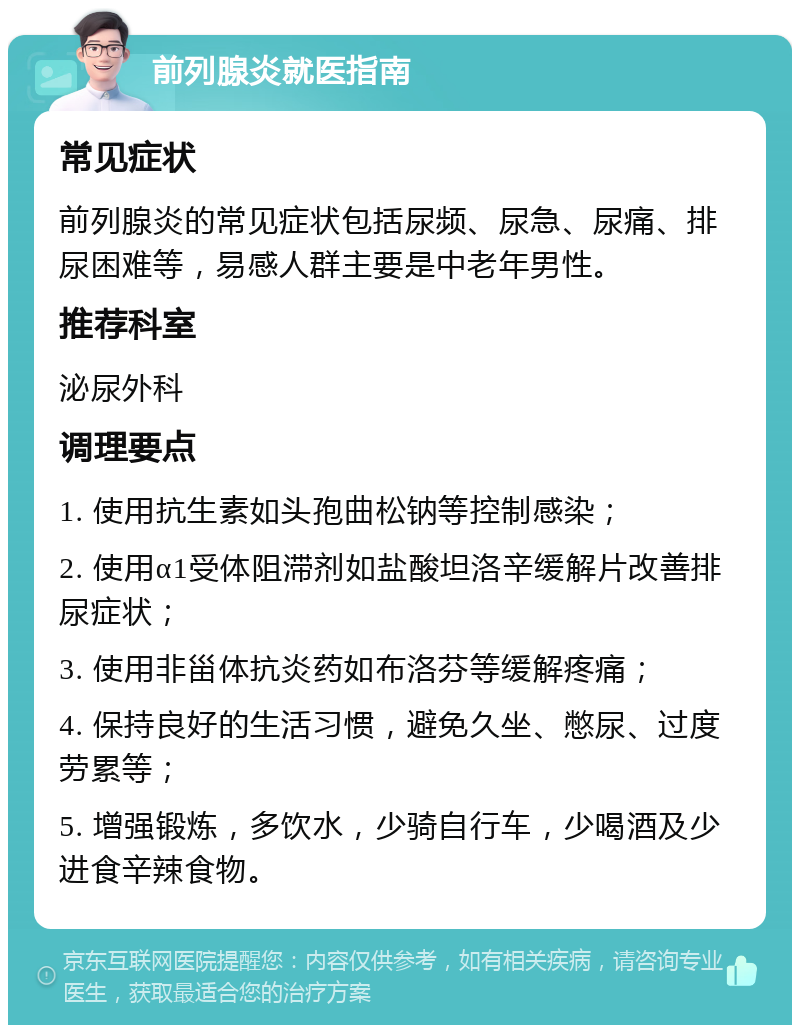 前列腺炎就医指南 常见症状 前列腺炎的常见症状包括尿频、尿急、尿痛、排尿困难等，易感人群主要是中老年男性。 推荐科室 泌尿外科 调理要点 1. 使用抗生素如头孢曲松钠等控制感染； 2. 使用α1受体阻滞剂如盐酸坦洛辛缓解片改善排尿症状； 3. 使用非甾体抗炎药如布洛芬等缓解疼痛； 4. 保持良好的生活习惯，避免久坐、憋尿、过度劳累等； 5. 增强锻炼，多饮水，少骑自行车，少喝酒及少进食辛辣食物。