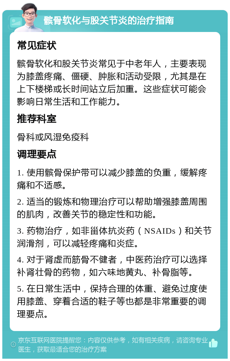 髌骨软化与股关节炎的治疗指南 常见症状 髌骨软化和股关节炎常见于中老年人，主要表现为膝盖疼痛、僵硬、肿胀和活动受限，尤其是在上下楼梯或长时间站立后加重。这些症状可能会影响日常生活和工作能力。 推荐科室 骨科或风湿免疫科 调理要点 1. 使用髌骨保护带可以减少膝盖的负重，缓解疼痛和不适感。 2. 适当的锻炼和物理治疗可以帮助增强膝盖周围的肌肉，改善关节的稳定性和功能。 3. 药物治疗，如非甾体抗炎药（NSAIDs）和关节润滑剂，可以减轻疼痛和炎症。 4. 对于肾虚而筋骨不健者，中医药治疗可以选择补肾壮骨的药物，如六味地黄丸、补骨脂等。 5. 在日常生活中，保持合理的体重、避免过度使用膝盖、穿着合适的鞋子等也都是非常重要的调理要点。