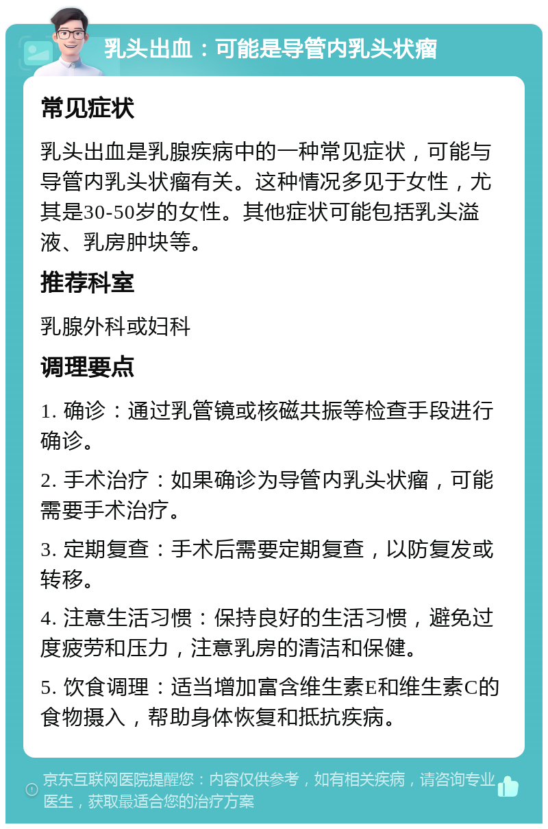 乳头出血：可能是导管内乳头状瘤 常见症状 乳头出血是乳腺疾病中的一种常见症状，可能与导管内乳头状瘤有关。这种情况多见于女性，尤其是30-50岁的女性。其他症状可能包括乳头溢液、乳房肿块等。 推荐科室 乳腺外科或妇科 调理要点 1. 确诊：通过乳管镜或核磁共振等检查手段进行确诊。 2. 手术治疗：如果确诊为导管内乳头状瘤，可能需要手术治疗。 3. 定期复查：手术后需要定期复查，以防复发或转移。 4. 注意生活习惯：保持良好的生活习惯，避免过度疲劳和压力，注意乳房的清洁和保健。 5. 饮食调理：适当增加富含维生素E和维生素C的食物摄入，帮助身体恢复和抵抗疾病。