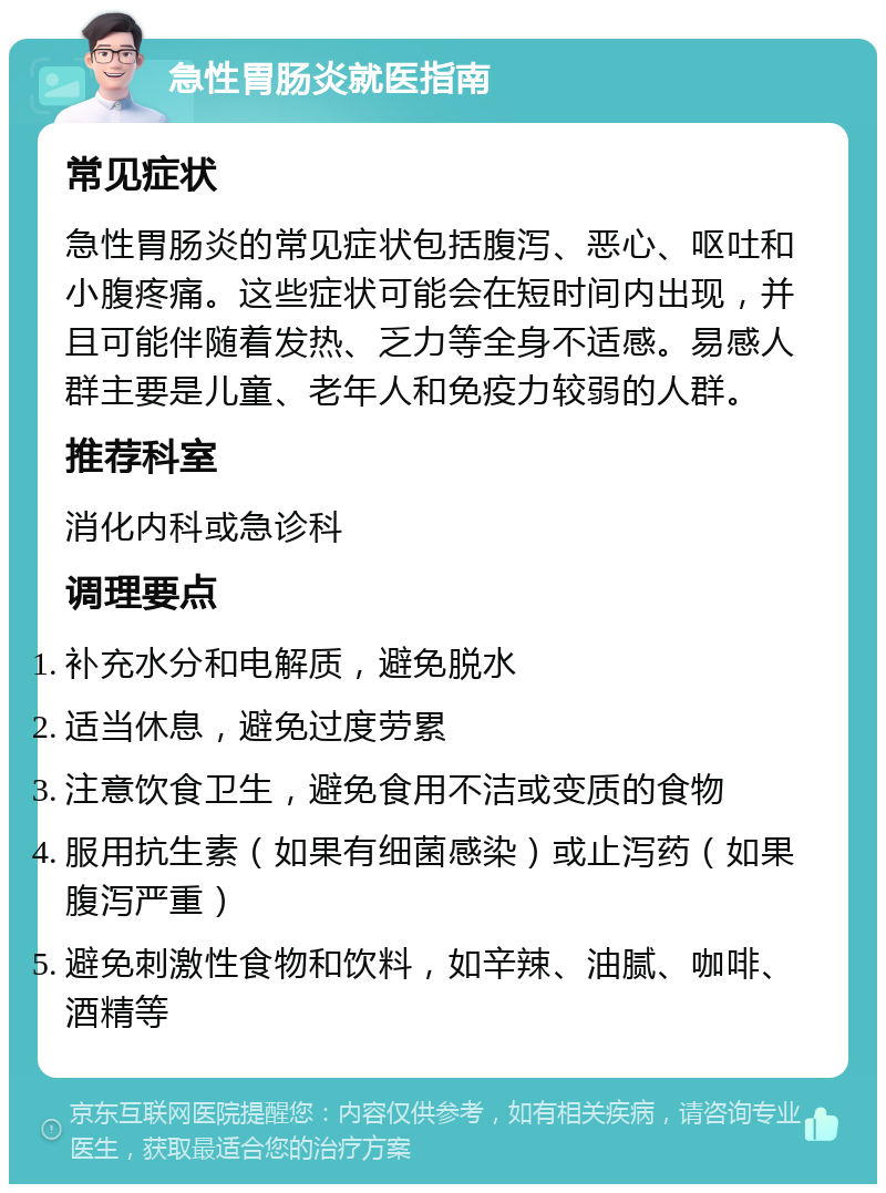 急性胃肠炎就医指南 常见症状 急性胃肠炎的常见症状包括腹泻、恶心、呕吐和小腹疼痛。这些症状可能会在短时间内出现，并且可能伴随着发热、乏力等全身不适感。易感人群主要是儿童、老年人和免疫力较弱的人群。 推荐科室 消化内科或急诊科 调理要点 补充水分和电解质，避免脱水 适当休息，避免过度劳累 注意饮食卫生，避免食用不洁或变质的食物 服用抗生素（如果有细菌感染）或止泻药（如果腹泻严重） 避免刺激性食物和饮料，如辛辣、油腻、咖啡、酒精等