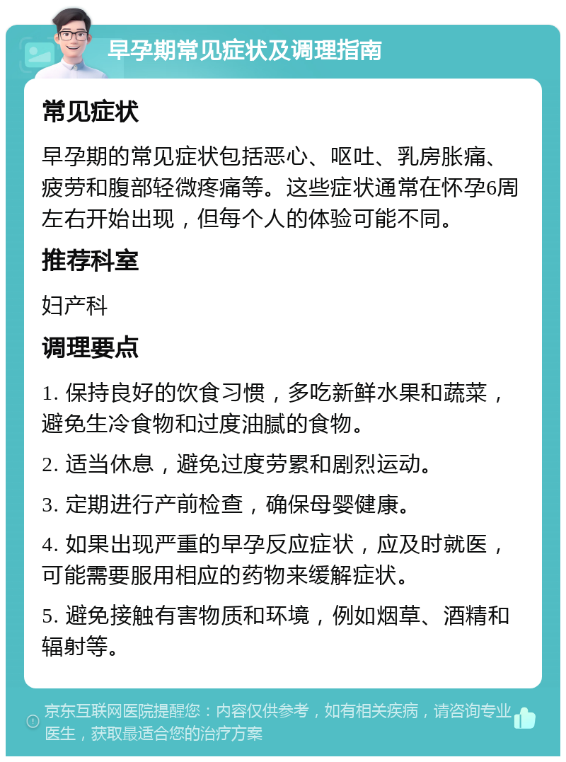 早孕期常见症状及调理指南 常见症状 早孕期的常见症状包括恶心、呕吐、乳房胀痛、疲劳和腹部轻微疼痛等。这些症状通常在怀孕6周左右开始出现，但每个人的体验可能不同。 推荐科室 妇产科 调理要点 1. 保持良好的饮食习惯，多吃新鲜水果和蔬菜，避免生冷食物和过度油腻的食物。 2. 适当休息，避免过度劳累和剧烈运动。 3. 定期进行产前检查，确保母婴健康。 4. 如果出现严重的早孕反应症状，应及时就医，可能需要服用相应的药物来缓解症状。 5. 避免接触有害物质和环境，例如烟草、酒精和辐射等。