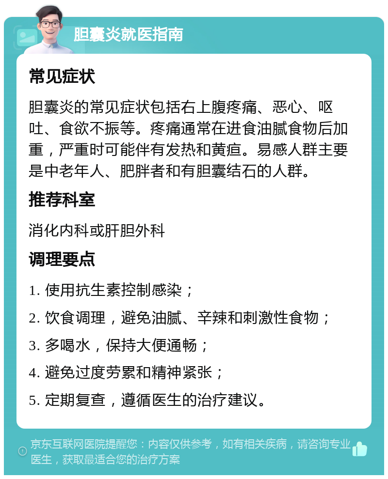 胆囊炎就医指南 常见症状 胆囊炎的常见症状包括右上腹疼痛、恶心、呕吐、食欲不振等。疼痛通常在进食油腻食物后加重，严重时可能伴有发热和黄疸。易感人群主要是中老年人、肥胖者和有胆囊结石的人群。 推荐科室 消化内科或肝胆外科 调理要点 1. 使用抗生素控制感染； 2. 饮食调理，避免油腻、辛辣和刺激性食物； 3. 多喝水，保持大便通畅； 4. 避免过度劳累和精神紧张； 5. 定期复查，遵循医生的治疗建议。