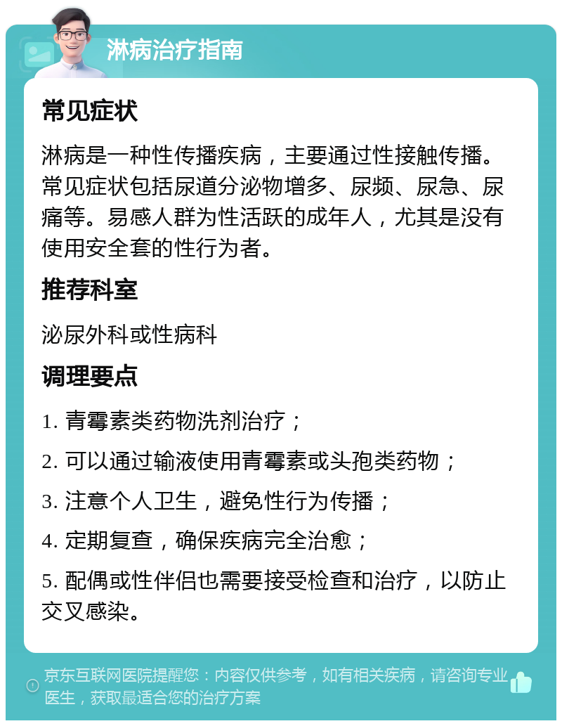 淋病治疗指南 常见症状 淋病是一种性传播疾病，主要通过性接触传播。常见症状包括尿道分泌物增多、尿频、尿急、尿痛等。易感人群为性活跃的成年人，尤其是没有使用安全套的性行为者。 推荐科室 泌尿外科或性病科 调理要点 1. 青霉素类药物洗剂治疗； 2. 可以通过输液使用青霉素或头孢类药物； 3. 注意个人卫生，避免性行为传播； 4. 定期复查，确保疾病完全治愈； 5. 配偶或性伴侣也需要接受检查和治疗，以防止交叉感染。