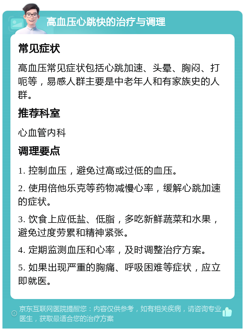 高血压心跳快的治疗与调理 常见症状 高血压常见症状包括心跳加速、头晕、胸闷、打呃等，易感人群主要是中老年人和有家族史的人群。 推荐科室 心血管内科 调理要点 1. 控制血压，避免过高或过低的血压。 2. 使用倍他乐克等药物减慢心率，缓解心跳加速的症状。 3. 饮食上应低盐、低脂，多吃新鲜蔬菜和水果，避免过度劳累和精神紧张。 4. 定期监测血压和心率，及时调整治疗方案。 5. 如果出现严重的胸痛、呼吸困难等症状，应立即就医。