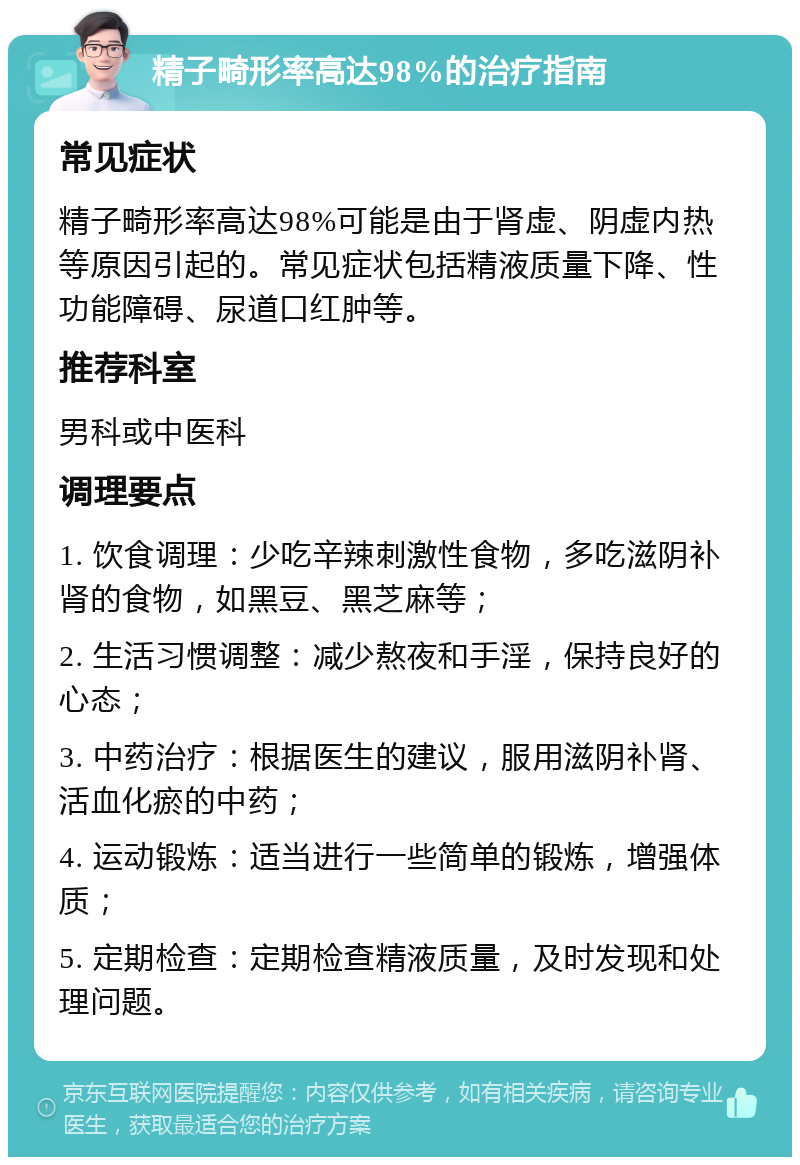 精子畸形率高达98%的治疗指南 常见症状 精子畸形率高达98%可能是由于肾虚、阴虚内热等原因引起的。常见症状包括精液质量下降、性功能障碍、尿道口红肿等。 推荐科室 男科或中医科 调理要点 1. 饮食调理：少吃辛辣刺激性食物，多吃滋阴补肾的食物，如黑豆、黑芝麻等； 2. 生活习惯调整：减少熬夜和手淫，保持良好的心态； 3. 中药治疗：根据医生的建议，服用滋阴补肾、活血化瘀的中药； 4. 运动锻炼：适当进行一些简单的锻炼，增强体质； 5. 定期检查：定期检查精液质量，及时发现和处理问题。