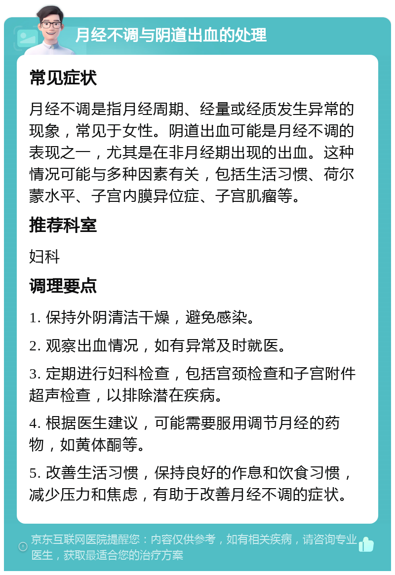 月经不调与阴道出血的处理 常见症状 月经不调是指月经周期、经量或经质发生异常的现象，常见于女性。阴道出血可能是月经不调的表现之一，尤其是在非月经期出现的出血。这种情况可能与多种因素有关，包括生活习惯、荷尔蒙水平、子宫内膜异位症、子宫肌瘤等。 推荐科室 妇科 调理要点 1. 保持外阴清洁干燥，避免感染。 2. 观察出血情况，如有异常及时就医。 3. 定期进行妇科检查，包括宫颈检查和子宫附件超声检查，以排除潜在疾病。 4. 根据医生建议，可能需要服用调节月经的药物，如黄体酮等。 5. 改善生活习惯，保持良好的作息和饮食习惯，减少压力和焦虑，有助于改善月经不调的症状。