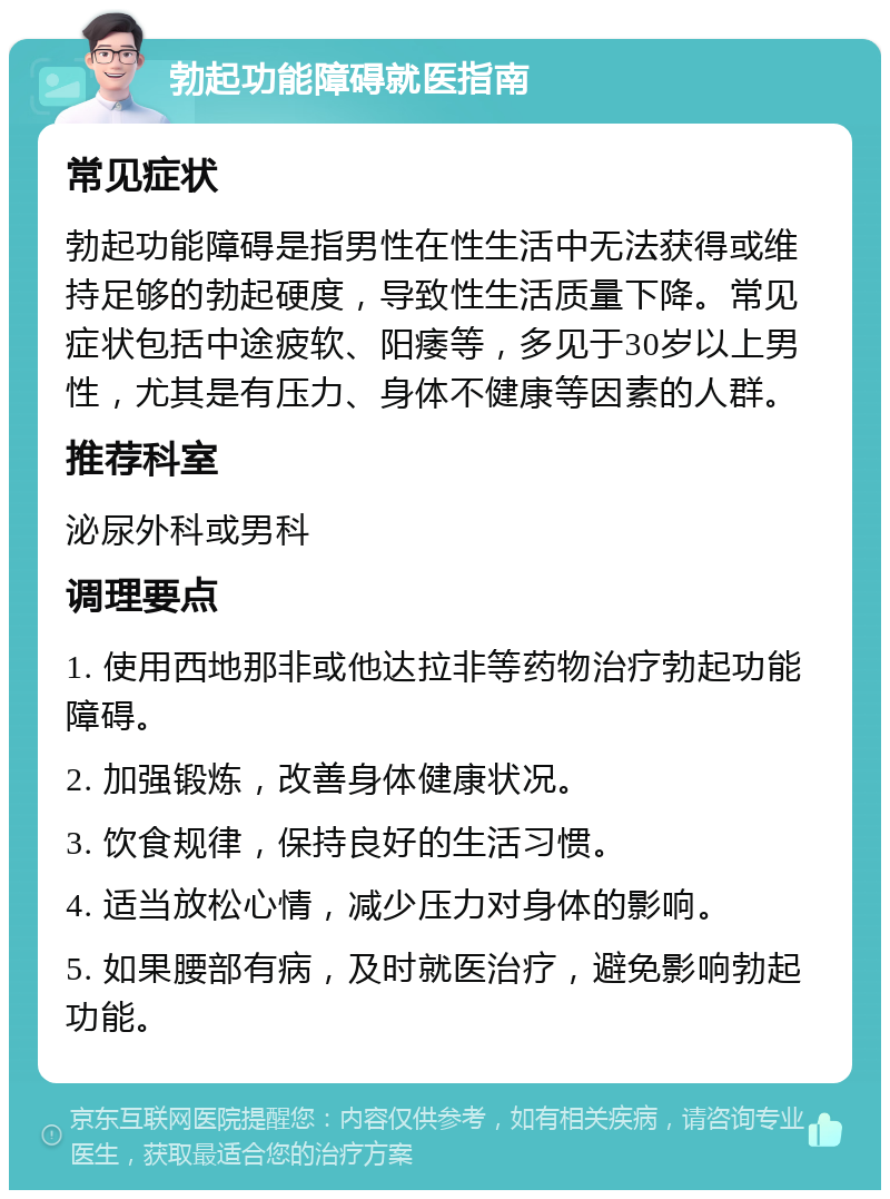 勃起功能障碍就医指南 常见症状 勃起功能障碍是指男性在性生活中无法获得或维持足够的勃起硬度，导致性生活质量下降。常见症状包括中途疲软、阳痿等，多见于30岁以上男性，尤其是有压力、身体不健康等因素的人群。 推荐科室 泌尿外科或男科 调理要点 1. 使用西地那非或他达拉非等药物治疗勃起功能障碍。 2. 加强锻炼，改善身体健康状况。 3. 饮食规律，保持良好的生活习惯。 4. 适当放松心情，减少压力对身体的影响。 5. 如果腰部有病，及时就医治疗，避免影响勃起功能。