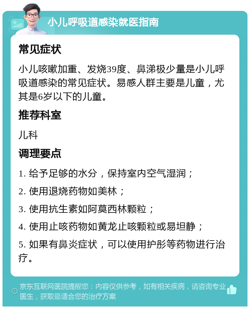 小儿呼吸道感染就医指南 常见症状 小儿咳嗽加重、发烧39度、鼻涕极少量是小儿呼吸道感染的常见症状。易感人群主要是儿童，尤其是6岁以下的儿童。 推荐科室 儿科 调理要点 1. 给予足够的水分，保持室内空气湿润； 2. 使用退烧药物如美林； 3. 使用抗生素如阿莫西林颗粒； 4. 使用止咳药物如黄龙止咳颗粒或易坦静； 5. 如果有鼻炎症状，可以使用护彤等药物进行治疗。