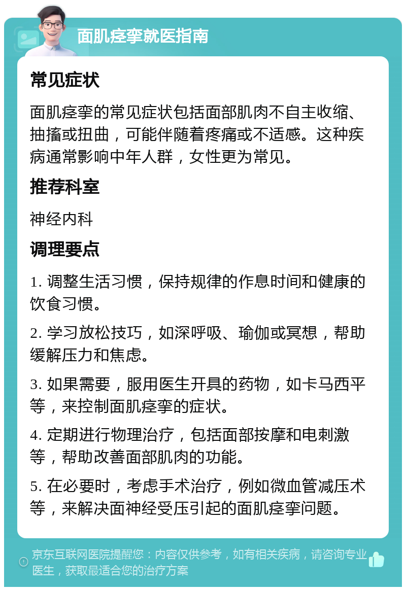 面肌痉挛就医指南 常见症状 面肌痉挛的常见症状包括面部肌肉不自主收缩、抽搐或扭曲，可能伴随着疼痛或不适感。这种疾病通常影响中年人群，女性更为常见。 推荐科室 神经内科 调理要点 1. 调整生活习惯，保持规律的作息时间和健康的饮食习惯。 2. 学习放松技巧，如深呼吸、瑜伽或冥想，帮助缓解压力和焦虑。 3. 如果需要，服用医生开具的药物，如卡马西平等，来控制面肌痉挛的症状。 4. 定期进行物理治疗，包括面部按摩和电刺激等，帮助改善面部肌肉的功能。 5. 在必要时，考虑手术治疗，例如微血管减压术等，来解决面神经受压引起的面肌痉挛问题。