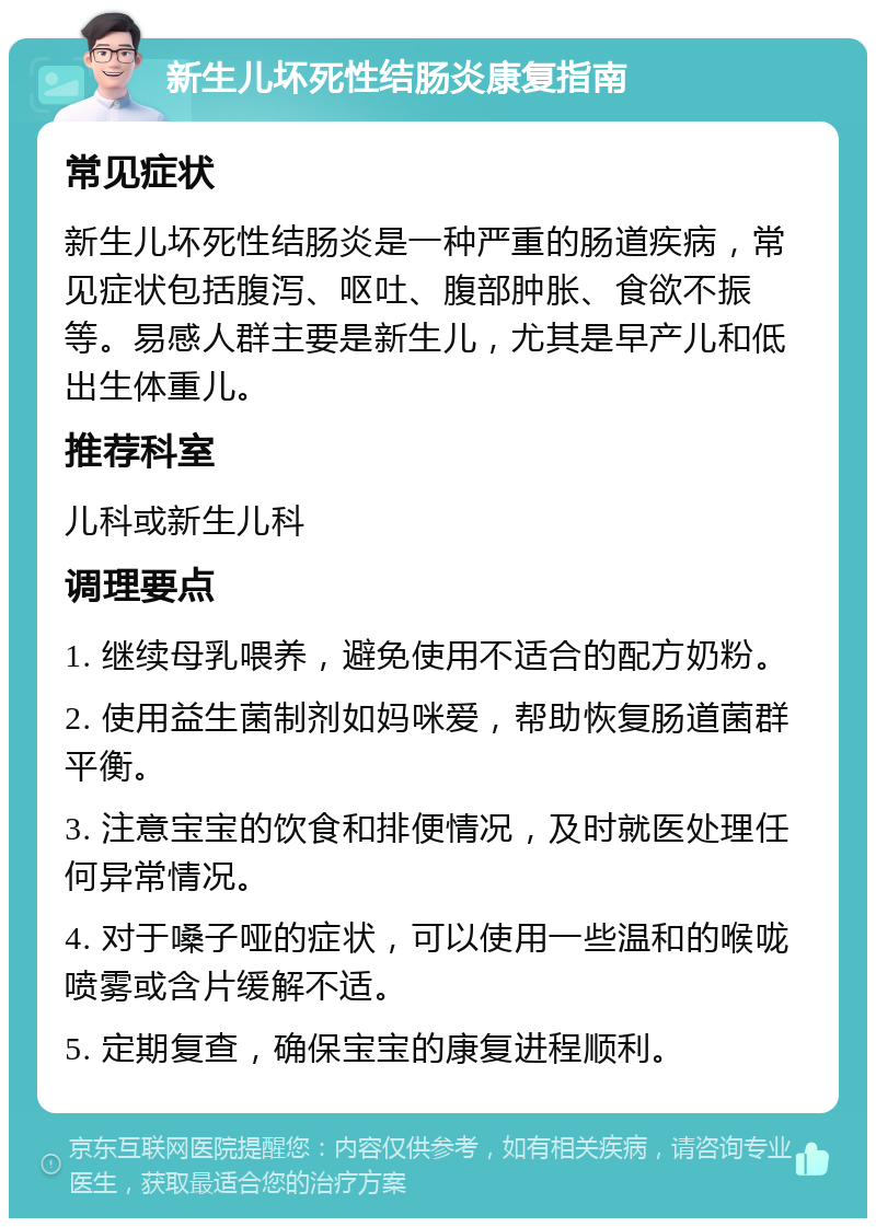 新生儿坏死性结肠炎康复指南 常见症状 新生儿坏死性结肠炎是一种严重的肠道疾病，常见症状包括腹泻、呕吐、腹部肿胀、食欲不振等。易感人群主要是新生儿，尤其是早产儿和低出生体重儿。 推荐科室 儿科或新生儿科 调理要点 1. 继续母乳喂养，避免使用不适合的配方奶粉。 2. 使用益生菌制剂如妈咪爱，帮助恢复肠道菌群平衡。 3. 注意宝宝的饮食和排便情况，及时就医处理任何异常情况。 4. 对于嗓子哑的症状，可以使用一些温和的喉咙喷雾或含片缓解不适。 5. 定期复查，确保宝宝的康复进程顺利。