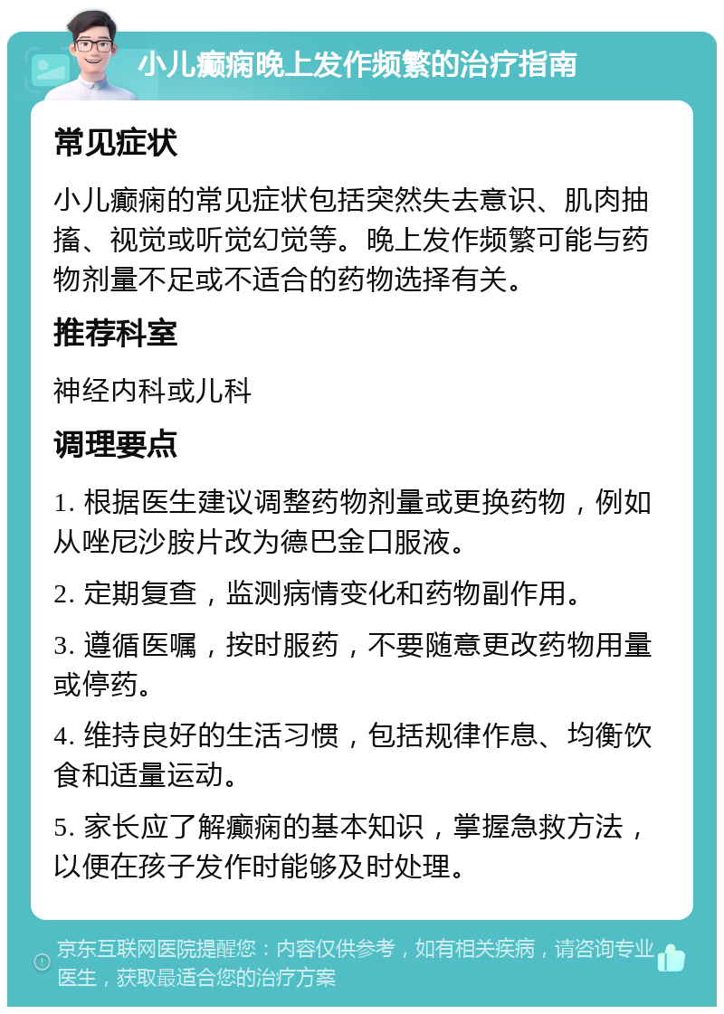 小儿癫痫晚上发作频繁的治疗指南 常见症状 小儿癫痫的常见症状包括突然失去意识、肌肉抽搐、视觉或听觉幻觉等。晚上发作频繁可能与药物剂量不足或不适合的药物选择有关。 推荐科室 神经内科或儿科 调理要点 1. 根据医生建议调整药物剂量或更换药物，例如从唑尼沙胺片改为德巴金口服液。 2. 定期复查，监测病情变化和药物副作用。 3. 遵循医嘱，按时服药，不要随意更改药物用量或停药。 4. 维持良好的生活习惯，包括规律作息、均衡饮食和适量运动。 5. 家长应了解癫痫的基本知识，掌握急救方法，以便在孩子发作时能够及时处理。