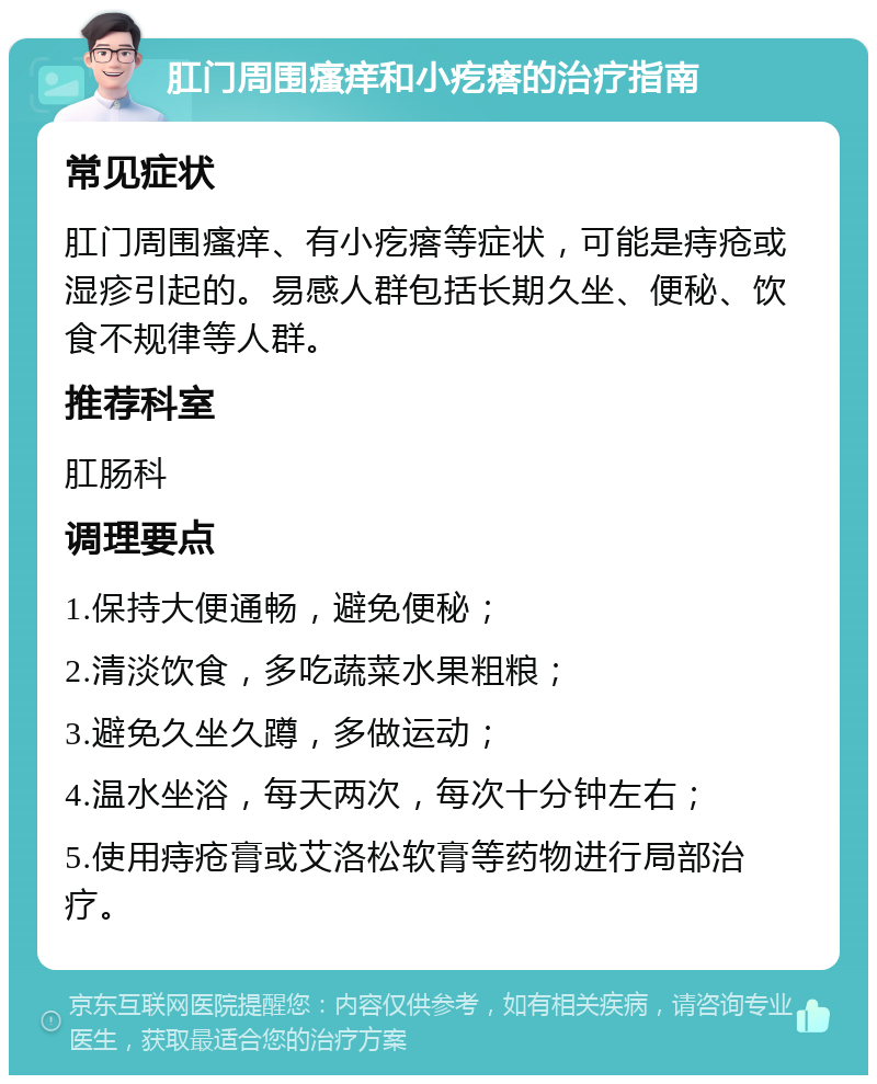 肛门周围瘙痒和小疙瘩的治疗指南 常见症状 肛门周围瘙痒、有小疙瘩等症状，可能是痔疮或湿疹引起的。易感人群包括长期久坐、便秘、饮食不规律等人群。 推荐科室 肛肠科 调理要点 1.保持大便通畅，避免便秘； 2.清淡饮食，多吃蔬菜水果粗粮； 3.避免久坐久蹲，多做运动； 4.温水坐浴，每天两次，每次十分钟左右； 5.使用痔疮膏或艾洛松软膏等药物进行局部治疗。