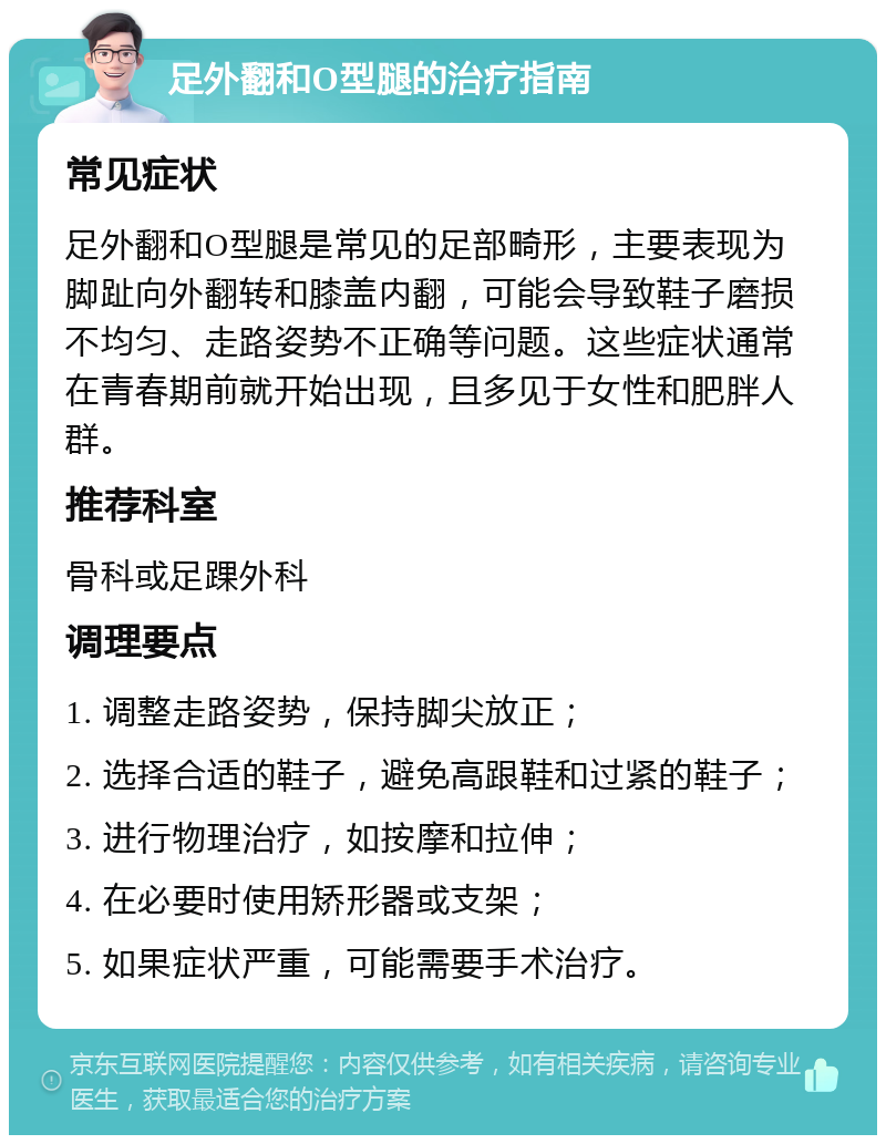 足外翻和O型腿的治疗指南 常见症状 足外翻和O型腿是常见的足部畸形，主要表现为脚趾向外翻转和膝盖内翻，可能会导致鞋子磨损不均匀、走路姿势不正确等问题。这些症状通常在青春期前就开始出现，且多见于女性和肥胖人群。 推荐科室 骨科或足踝外科 调理要点 1. 调整走路姿势，保持脚尖放正； 2. 选择合适的鞋子，避免高跟鞋和过紧的鞋子； 3. 进行物理治疗，如按摩和拉伸； 4. 在必要时使用矫形器或支架； 5. 如果症状严重，可能需要手术治疗。