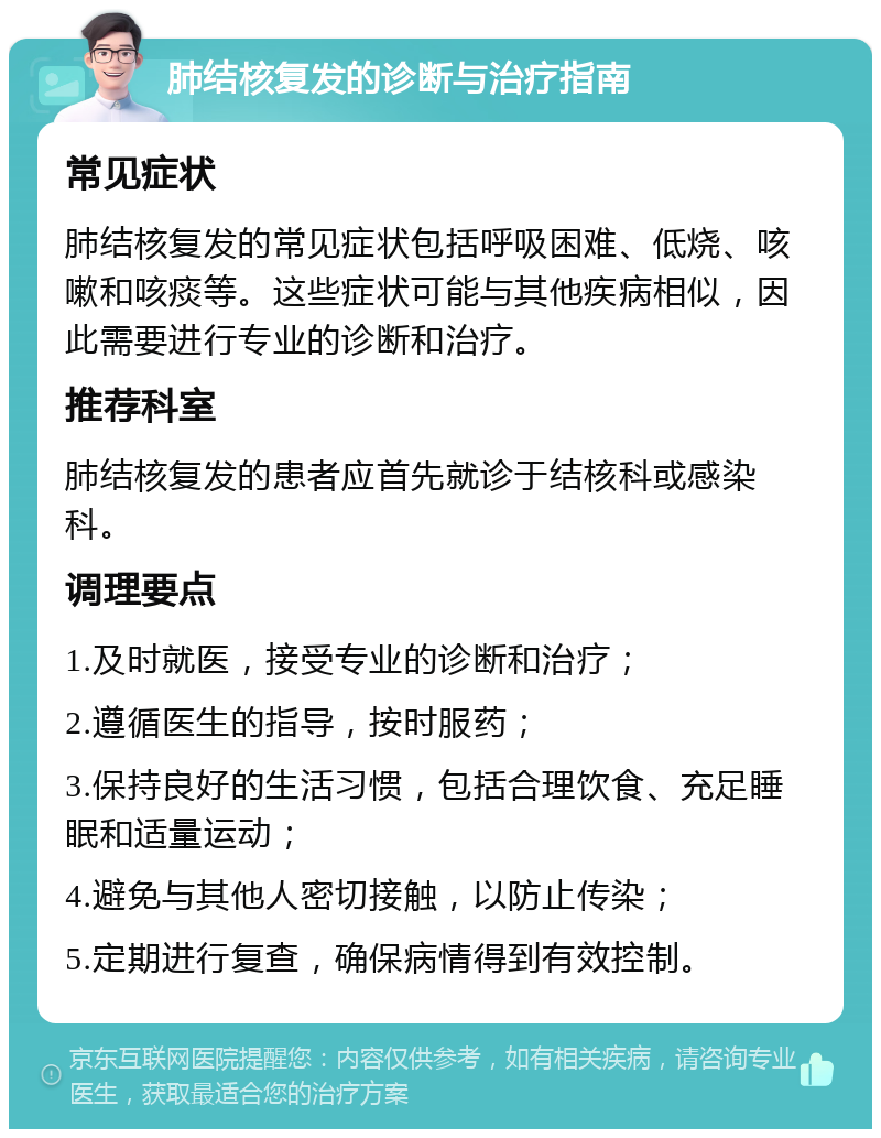 肺结核复发的诊断与治疗指南 常见症状 肺结核复发的常见症状包括呼吸困难、低烧、咳嗽和咳痰等。这些症状可能与其他疾病相似，因此需要进行专业的诊断和治疗。 推荐科室 肺结核复发的患者应首先就诊于结核科或感染科。 调理要点 1.及时就医，接受专业的诊断和治疗； 2.遵循医生的指导，按时服药； 3.保持良好的生活习惯，包括合理饮食、充足睡眠和适量运动； 4.避免与其他人密切接触，以防止传染； 5.定期进行复查，确保病情得到有效控制。