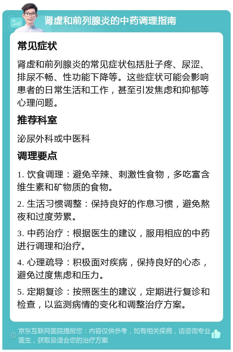 肾虚和前列腺炎的中药调理指南 常见症状 肾虚和前列腺炎的常见症状包括肚子疼、尿涩、排尿不畅、性功能下降等。这些症状可能会影响患者的日常生活和工作，甚至引发焦虑和抑郁等心理问题。 推荐科室 泌尿外科或中医科 调理要点 1. 饮食调理：避免辛辣、刺激性食物，多吃富含维生素和矿物质的食物。 2. 生活习惯调整：保持良好的作息习惯，避免熬夜和过度劳累。 3. 中药治疗：根据医生的建议，服用相应的中药进行调理和治疗。 4. 心理疏导：积极面对疾病，保持良好的心态，避免过度焦虑和压力。 5. 定期复诊：按照医生的建议，定期进行复诊和检查，以监测病情的变化和调整治疗方案。